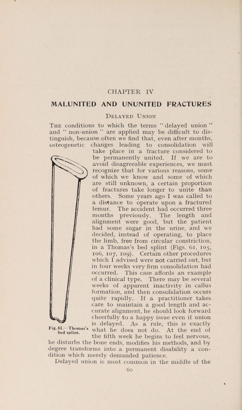 CHAPTER IV MALUNITED AND UNUNITED FRACTURES Delayed Union The conditions to which the terms “delayed union'' and “ non-union ’’ are applied may be difficult to dis¬ tinguish, because often we find that, even after months, osteogenetic changes leading to consolidation will take place in a fracture considered to be permanently united. If we are to avoid disagreeable experiences, we must recognize that for various reasons, some of which we know and some of which are still unknown, a certain proportion of fractures take longer to unite than others. Some years ago I was called to a distance to operate upon a fractured femur. The accident had occurred three months previously. The length and alignment were good, but the patient had some sugar in the urine, and we decided, instead of operating, to place the limb, free from circular constriction, in a Thomas's bed splint (Figs. 61, 105, 106, 107, 109). Certain other procedures which I advised were not carried out, but in four weeks very firm consolidation had occurred. This case affords an example of a clinical type. There may be several weeks of apparent inactivity in callus formation, and then consolidation occurs quite rapidly. If a practitioner takes care to maintain a good length and ac¬ curate alignment, he should look forward cheerfully to a happy issue even if union is delayed. As a rule, this is exactly Flg'bld^pHntnaSS w^iat he does not do. At the end of the fifth week he begins to feel nervous, he disturbs the bone ends, modifies his methods, and by degree transforms into a permanent disability a con¬ dition which merely demanded patience. Delayed union is most common in the middle of the