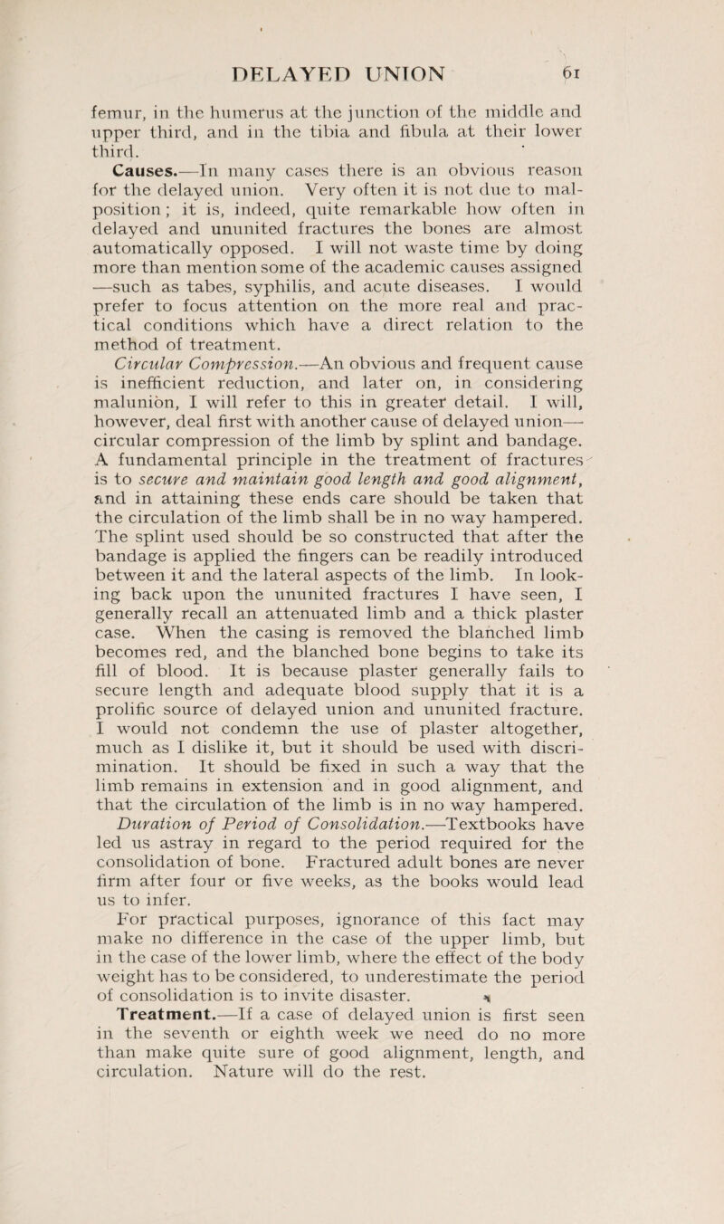 femur, in the humerus at the junction of the middle and upper third, and in the tibia and fibula at their lower third. Causes.—In many cases there is an obvious reason for the delayed union. Very often it is not due to mal¬ position; it is, indeed, quite remarkable how often in delayed and ununited fractures the bones are almost automatically opposed. I will not waste time by doing more than mention some of the academic causes assigned —such as tabes, syphilis, and acute diseases. I would prefer to focus attention on the more real and prac¬ tical conditions which have a direct relation to the method of treatment. Circular Compression.—An obvious and frequent cause is inefficient reduction, and later on, in considering malunibn, I will refer to this in greater detail. I will, however, deal first with another cause of delayed union— circular compression of the limb by splint and bandage. A fundamental principle in the treatment of fractures is to secure and maintain good length and good alignment, and in attaining these ends care should be taken that the circulation of the limb shall be in no way hampered. The splint used should be so constructed that after the bandage is applied the fingers can be readily introduced between it and the lateral aspects of the limb. In look¬ ing back upon the ununited fractures I have seen, I generally recall an attenuated limb and a thick plaster case. When the casing is removed the blanched limb becomes red, and the blanched bone begins to take its fill of blood. It is because plaster generally fails to secure length and adequate blood supply that it is a prolific source of delayed union and ununited fracture. I would not condemn the use of plaster altogether, much as I dislike it, but it should be used with discri¬ mination. It should be fixed in such a way that the limb remains in extension and in good alignment, and that the circulation of the limb is in no way hampered. Duration op Period of Consolidation.—Textbooks have led us astray in regard to the period required for the consolidation of bone. Fractured adult bones are never firm after four or five weeks, as the books would lead us to infer. For practical purposes, ignorance of this fact may make no difference in the case of the upper limb, but in the case of the lower limb, where the effect of the body weight has to be considered, to underestimate the period of consolidation is to invite disaster. ^ Treatment.—If a case of delayed union is first seen in the seventh or eighth week we need do no more than make quite sure of good alignment, length, and circulation. Nature will do the rest.