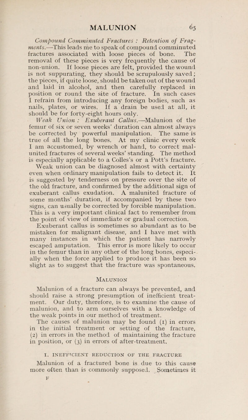 Compound Comminuted Fractures : Retention of Frag- ments.—This leads me to speak of compound comminuted fractures associated with loose pieces of bone. The removal of these pieces is very frequently the cause of non-union. If loose pieces are felt, provided the wound is not suppurating, they should be scrupulously saved; the pieces, if quite loose, should be taken out of the wound and laid in alcohol, and then carefully replaced in position or round the site of fracture. In such cases I refrain from introducing any foreign bodies, such as nails, plates, or wires. If a drain be used at all, it should be for forty-eight hours only. Weak Union : Exuberant Callus.—Malunion of the femur of six or seven weeks' duration can almost always be corrected by powerful manipulation. The same is true of all the long bones. At my clinic every week I am accustomed, by wrench or hand, to correct mal- united fractures of several weeks’ standing. The method is especially applicable to a Colles’s or a Pott’s fracture. Weak union can be diagnosed almost with certainty even when ordinary manipulation fails to detect it. It is suggested by tenderness on pressure over the site of the old fracture, and confirmed by the additional sign of exuberant callus exudation. A malunited fracture of some months’ duration, if accompanied by these two signs, can usually be corrected by forcible manipulation. This is a very important clinical fact to remember from the point of view of immediate or gradual correction. Exuberant callus is sometimes so abundant as to be mistaken for malignant disease, and I have met with many instances in which the patient has narrowly escaped amputation. This error is more likely to occur in the femur than in any other of the long bones, especi-. ally when the force applied to produce it has been so slight as to suggest that the fracture was spontaneous. Malunion Malunion of a fracture can always be prevented, and should raise a strong presumption of inefficient treat¬ ment. Our duty, therefore, is to examine the cause of malunion, and to arm ourselves with a knowledge of the weak points in our method of treatment. The causes of malunion may be found (1) in errors in the initial treatment or setting of the fracture, (2) in errors in the method of maintaining the fracture in position, or (3) in errors of after-treatment. I. INEFFTCIENT REDUCTION OF THE FRACTURE Malunion of a fractured bone is due to this cause more often than is commonly supposed. Sometimes it