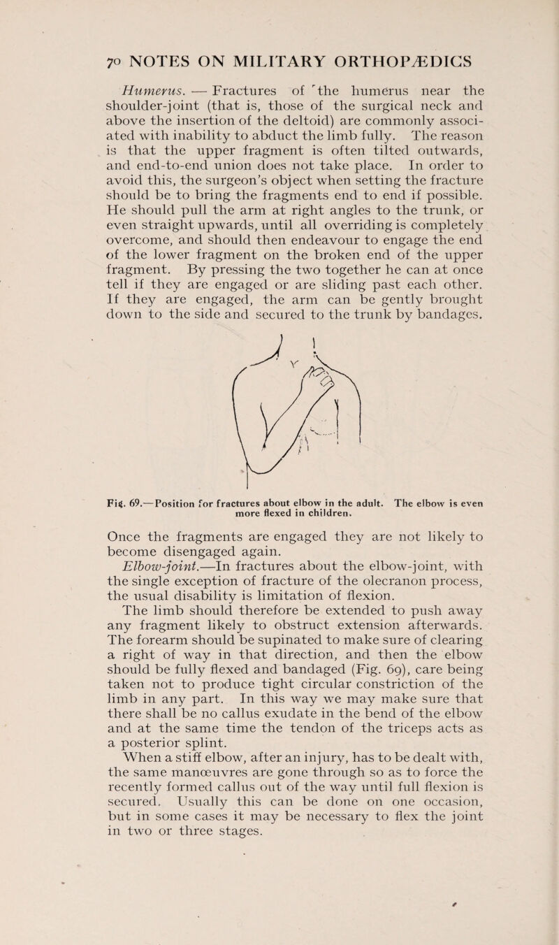 Humerus. — Fractures of the humerus near the shoulder-joint (that is, those of the surgical neck and above the insertion of the deltoid) are commonly associ¬ ated with inability to abduct the limb fully. The reason is that the upper fragment is often tilted outwards, and end-to-end union does not take place. In order to avoid this, the surgeon’s object when setting the fracture should be to bring the fragments end to end if possible. He should pull the arm at right angles to the trunk, or even straight upwards, until all overriding is completely overcome, and should then endeavour to engage the end of the lower fragment on the broken end of the upper fragment. By pressing the two together he can at once tell if they are engaged or are sliding past each other. If they are engaged, the arm can be gently brought down to the side and secured to the trunk by bandages. Fig. 69.— Position for fractures about elbow in the adult. The elbow is even more flexed in children. Once the fragments are engaged they are not likely to become disengaged again. Elbow-joint.—In fractures about the elbow-joint, with the single exception of fracture of the olecranon process, the usual disability is limitation of flexion. The limb should therefore be extended to push away any fragment likely to obstruct extension afterwards. The forearm should be supinated to make sure of clearing a right of way in that direction, and then the elbow should be fully flexed and bandaged (Fig. 69), care being taken not to produce tight circular constriction of the limb in any part. In this way we may make sure that there shall be no callus exudate in the bend of the elbow and at the same time the tendon of the triceps acts as a posterior splint. When a stiff elbow, after an injury, has to be dealt with, the same manoeuvres are gone through so as to force the recently formed callus out of the way until full flexion is secured. Usually this can be done on one occasion, but in some cases it may be necessary to flex the joint in two or three stages.