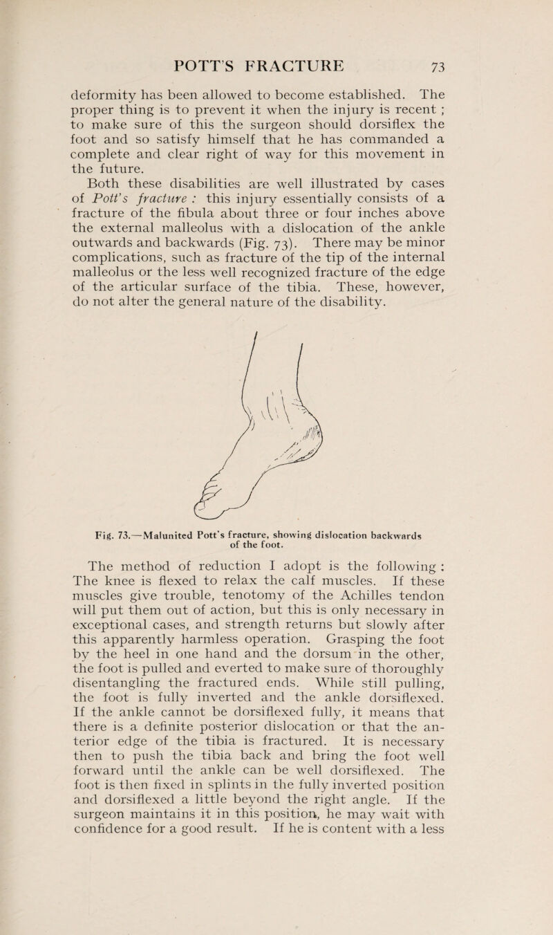 deformity has been allowed to become established. The proper thing is to prevent it when the injury is recent ; to make sure of this the surgeon should dorsiflex the foot and so satisfy himself that he has commanded a complete and clear right of way for this movement in the future. Both these disabilities are well illustrated by cases of Pott’s fracture : this injury essentially consists of a fracture of the fibula about three or four inches above the external malleolus with a dislocation of the ankle outwards and backwards (Fig. 73). There may be minor complications, such as fracture of the tip of the internal malleolus or the less well recognized fracture of the edge of the articular surface of the tibia. These, however, do not alter the general nature of the disability. Fig. 73.—Malunited Pott's fracture, showing dislocation backwards of the foot. The method of reduction I adopt is the following : The knee is flexed to relax the calf muscles. If these muscles give trouble, tenotomy of the Achilles tendon will put them out of action, but this is only necessary in exceptional cases, and strength returns but slowly after this apparently harmless operation. Grasping the foot by the heel in one hand and the dorsum in the other, the foot is pulled and everted to make sure of thoroughly disentangling the fractured ends. While still pulling, the foot is fully inverted and the ankle dorsiflexed. If the ankle cannot be dorsiflexed fully, it means that there is a definite posterior dislocation or that the an¬ terior edge of the tibia is fractured. It is necessary then to push the tibia back and bring the foot well forward until the ankle can be well dorsiflexed. The foot is then fixed in splints in the fully inverted position and dorsiflexed a little beyond the right angle. If the surgeon maintains it in this position, he may wait with confidence for a good result. If he is content with a less