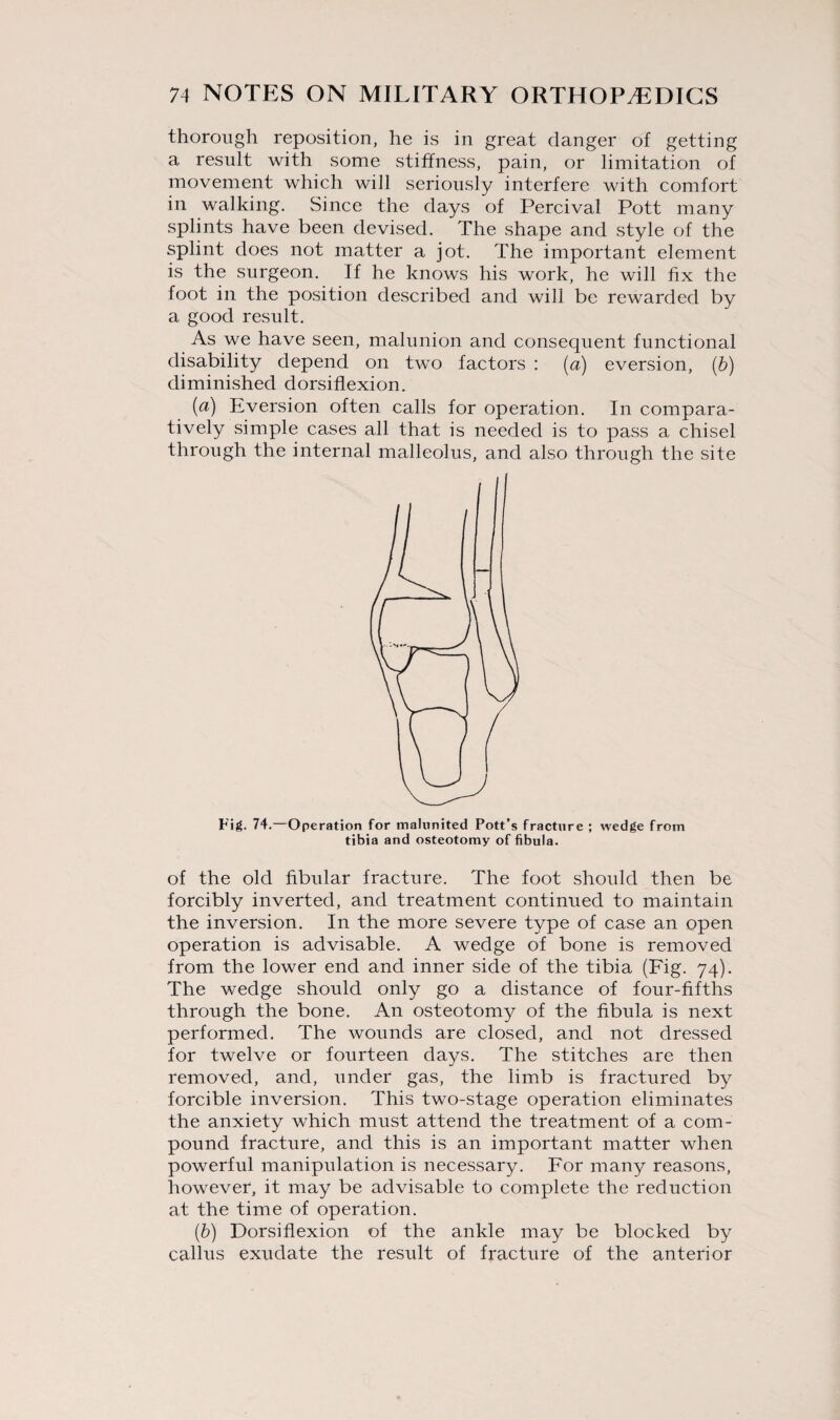 thorough reposition, he is in great danger of getting a result with some stiffness, pain, or limitation of movement which will seriously interfere with comfort in walking. Since the days of Percival Pott many splints have been devised. The shape and style of the splint does not matter a jot. The important element is the surgeon. If he knows his work, he will fix the foot in the position described and will be rewarded by a good result. As we have seen, malunion and consequent functional disability depend on two factors : (a) eversion, (b) diminished dorsiflexion. (a) Eversion often calls for operation. In compara¬ tively simple cases all that is needed is to pass a chisel through the internal malleolus, and also through the site ll Fig. 74. Operation for malunited Pott’s fracture ; wedge from tibia and osteotomy of fibula. of the old fibular fracture. The foot should then be forcibly inverted, and treatment continued to maintain the inversion. In the more severe type of case an open operation is advisable. A wedge of bone is removed from the lower end and inner side of the tibia (Fig. 74). The wedge should only go a distance of four-fifths through the bone. An osteotomy of the fibula is next performed. The wounds are closed, and not dressed for twelve or fourteen days. The stitches are then removed, and, under gas, the limb is fractured by forcible inversion. This two-stage operation eliminates the anxiety which must attend the treatment of a com¬ pound fracture, and this is an important matter when powerful manipulation is necessary. For many reasons, however, it may be advisable to complete the reduction at the time of operation. (b) Dorsiflexion of the ankle may be blocked by callus exudate the result of fracture of the anterior