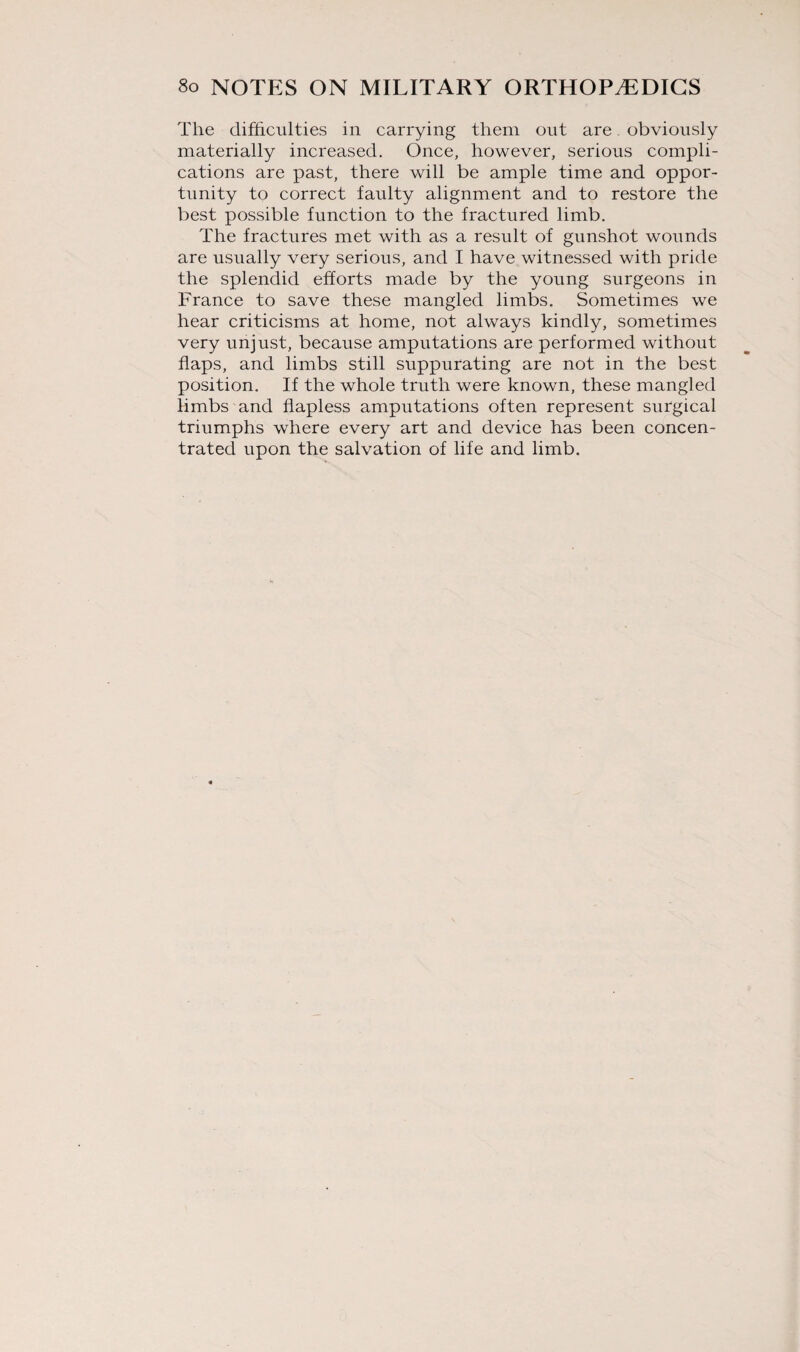 The difficulties in carrying them out are obviously materially increased. Once, however, serious compli¬ cations are past, there will be ample time and oppor¬ tunity to correct faulty alignment and to restore the best possible function to the fractured limb. The fractures met with as a result of gunshot wounds are usually very serious, and I have witnessed with pride the splendid efforts made by the young surgeons in France to save these mangled limbs. Sometimes we hear criticisms at home, not always kindly, sometimes very unjust, because amputations are performed without flaps, and limbs still suppurating are not in the best position. If the whole truth were known, these mangled limbs and flapless amputations often represent surgical triumphs where every art and device has been concen¬ trated upon the salvation of life and limb.
