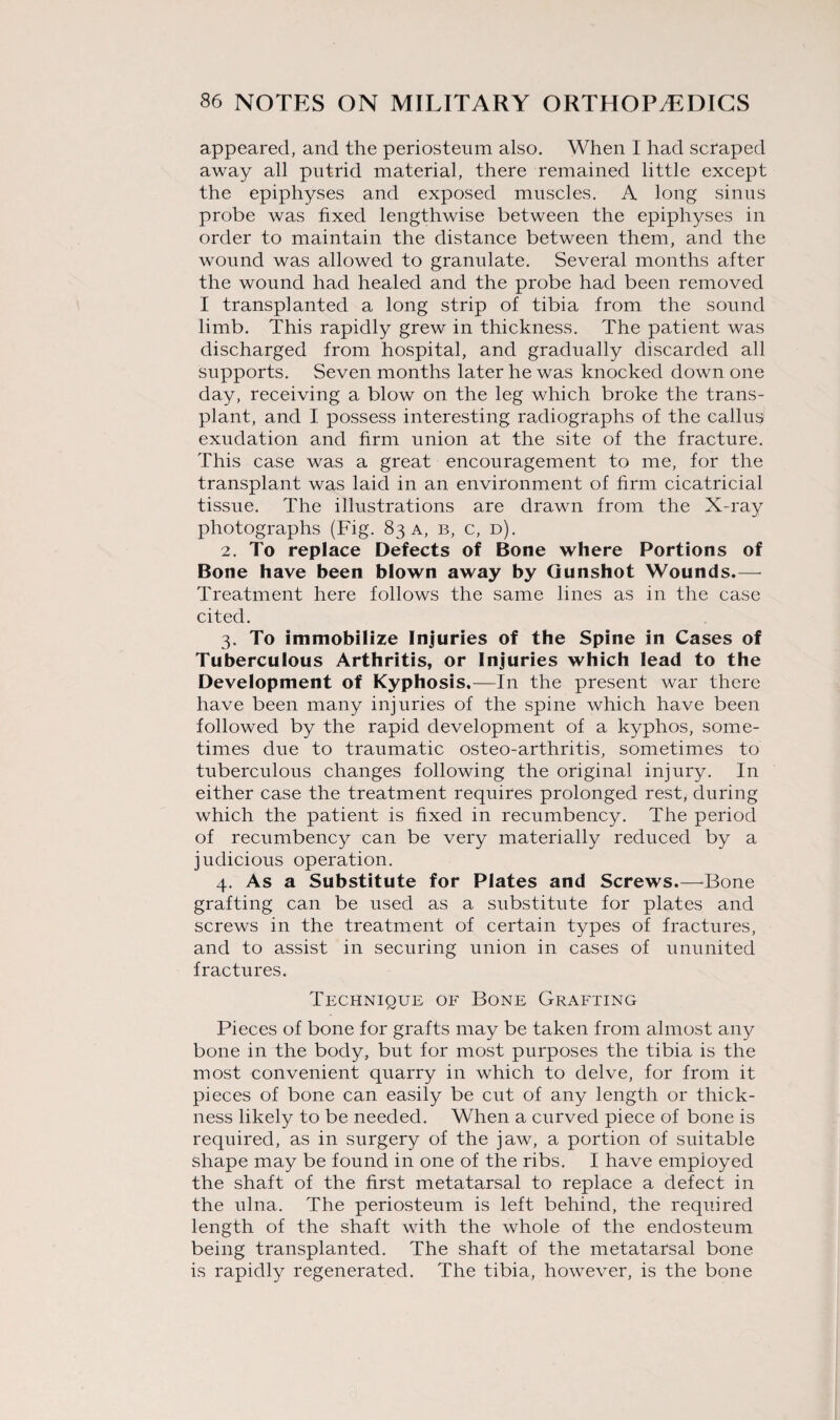 appeared, and the periosteum also. When I had scraped away all putrid material, there remained little except the epiphyses and exposed muscles. A long sinus probe was fixed lengthwise between the epiphyses in order to maintain the distance between them, and the wound was allowed to granulate. Several months after the wound had healed and the probe had been removed I transplanted a long strip of tibia from the sound limb. This rapidly grew in thickness. The patient was discharged from hospital, and gradually discarded all supports. Seven months later he was knocked down one day, receiving a blow on the leg which broke the trans¬ plant, and I possess interesting radiographs of the callus exudation and firm union at the site of the fracture. This case was a great encouragement to me, for the transplant was laid in an environment of firm cicatricial tissue. The illustrations are drawn from the X-ray photographs (Fig. 83 a, b, c, d). 2. To replace Defects of Bone where Portions of Bone have been blown away by Gunshot Wounds.— Treatment here follows the same lines as in the case cited. 3. To immobilize Injuries of the Spine in Cases of Tuberculous Arthritis, or Injuries which lead to the Development of Kyphosis.—In the present war there have been many injuries of the spine which have been followed by the rapid development of a kyphos, some¬ times due to traumatic osteo-arthritis, sometimes to tuberculous changes following the original injury. In either case the treatment requires prolonged rest, during which the patient is fixed in recumbency. The period of recumbency can be very materially reduced by a judicious operation. 4. As a Substitute for Plates and Screws.—Bone grafting can be used as a substitute for plates and screws in the treatment of certain types of fractures, and to assist in securing union in cases of ununited fractures. Technique of Bone Grafting Pieces of bone for grafts may be taken from almost any bone in the body, but for most purposes the tibia is the most convenient quarry in which to delve, for from it pieces of bone can easily be cut of any length or thick¬ ness likely to be needed. When a curved piece of bone is required, as in surgery of the jaw, a portion of suitable shape may be found in one of the ribs. I have employed the shaft of the first metatarsal to replace a defect in the ulna. The periosteum is left behind, the required length of the shaft with the whole of the endosteum being transplanted. The shaft of the metatarsal bone is rapidly regenerated. The tibia, however, is the bone