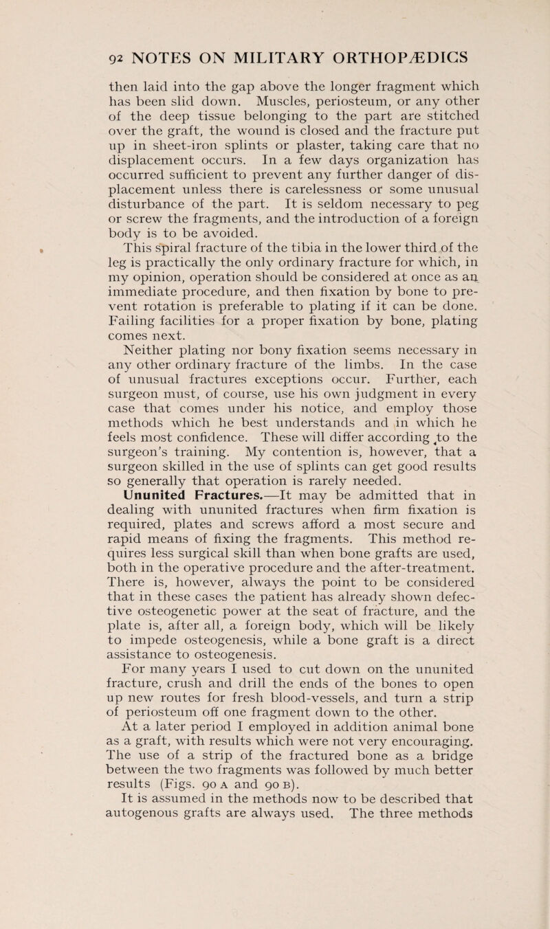 then laid into the gap above the longer fragment which has been slid down. Muscles, periosteum, or any other of the deep tissue belonging to the part are stitched over the graft, the wound is closed and the fracture put up in sheet-iron splints or plaster, taking care that no displacement occurs. In a few days organization has occurred sufficient to prevent any further danger of dis¬ placement unless there is carelessness or some unusual disturbance of the part. It is seldom necessary to peg or screw the fragments, and the introduction of a foreign body is to be avoided. This spiral fracture of the tibia in the lower third of the leg is practically the only ordinary fracture for which, in my opinion, operation should be considered at once as an immediate procedure, and then fixation by bone to pre¬ vent rotation is preferable to plating if it can be done. Failing facilities for a proper fixation by bone, plating comes next. Neither plating nor bony fixation seems necessary in any other ordinary fracture of the limbs. In the case of unusual fractures exceptions occur. Further, each surgeon must, of course, use his own judgment in every case that comes under his notice, and employ those methods which he best understands and in which he feels most confidence. These will differ according ;to the surgeon’s training. My contention is, however, that a surgeon skilled in the use of splints can get good results so generally that operation is rarely needed. Ununited Fractures.—It may be admitted that in dealing with ununited fractures when firm fixation is required, plates and screws afford a most secure and rapid means of fixing the fragments. This method re¬ quires less surgical skill than when bone grafts are used, both in the operative procedure and the after-treatment. There is, however, always the point to be considered that in these cases the patient has already shown defec¬ tive osteogenetic power at the seat of fracture, and the plate is, after all, a foreign body, which will be likely to impede osteogenesis, while a bone graft is a direct assistance to osteogenesis. For many years I used to cut down on the ununited fracture, crush and drill the ends of the bones to open up new routes for fresh blood-vessels, and turn a strip of periosteum off one fragment down to the other. At a later period I employed in addition animal bone as a graft, with results which were not very encouraging. The use of a strip of the fractured bone as a bridge between the two fragments was followed by much better results (Figs. 90 a and 90 b). It is assumed in the methods now to be described that autogenous grafts are always used. The three methods