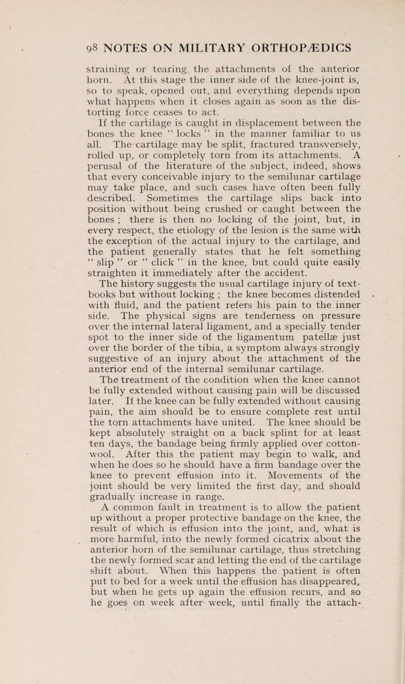 straining or tearing the attachments of the anterior horn. At this stage the inner side of the knee-joint is, so to speak, opened out, and everything depends upon what happens when it closes again as soon as the dis¬ torting force ceases to act. If the cartilage is caught in displacement between the bones the knee “ locks ” in the manner familiar to us all. The cartilage may be split, fractured transversely, rolled up, or completely torn from its attachments. A perusal of the literature of the subject, indeed, shows that every conceivable injury to the semilunar cartilage may take place, and such cases have often been fully described. Sometimes the cartilage slips back into position without being crushed or caught between the bones ; there is then no locking of the joint, but, in every respect, the etiology of the lesion is the same with the exception of the actual injury to the cartilage, and the patient generally states that he felt something “ slip  or “ click ” in the knee, but could quite easily straighten it immediately after the accident. The history suggests the usual cartilage injury of text¬ books but without locking ; the knee becomes distended with fluid, and the patient refers his pain to the inner side. The physical signs are tenderness on pressure over the internal lateral ligament, and a specially tender spot to the inner side of the ligamentum patellae just over the border of the tibia, a symptom always strongly suggestive of an injury about the attachment of the anterior end of the internal semilunar cartilage. The treatment of the condition when the knee cannot be fully extended without causing pain will be discussed later. If the knee can be fully extended without causing pain, the aim should be to ensure complete rest until the torn attachments have united. The knee should be kept absolutely straight on a back splint for at least ten days, the bandage being firmly applied over cotton¬ wool. After this the patient may begin to walk, and when he does so he should have a firm bandage over the knee to prevent effusion into it. Movements of the joint should be very limited the first day, and should gradually increase in range. A common fault in treatment is to allow the patient up without a proper protective bandage on the knee, the result of which is effusion into the joint, and, what is more harmful, into the newly formed cicatrix about the anterior horn of the semilunar cartilage, thus stretching the newly formed scar and letting the end of the cartilage shift about. When this happens the patient is often put to bed for a week until the effusion has disappeared, but when he gets up again the effusion recurs, and so he goes on week after week, until finally the attach-