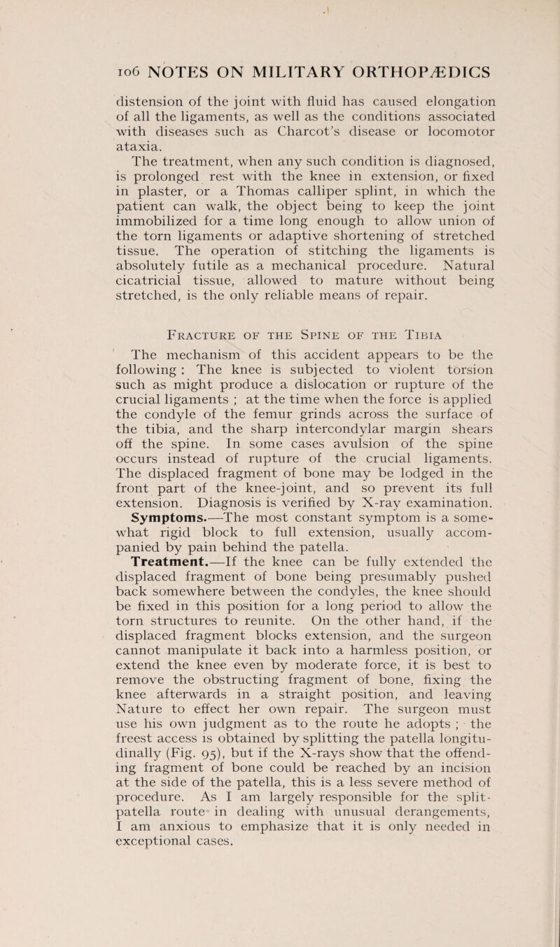 distension of the joint with fluid has caused elongation of all the ligaments, as well as the conditions associated with diseases such as Charcot’s disease or locomotor ataxia. The treatment, when any such condition is diagnosed, is prolonged rest with the knee in extension, or fixed in plaster, or a Thomas calliper splint, in which the patient can walk, the object being to keep the joint immobilized for a time long enough to allow union of the torn ligaments or adaptive shortening of stretched tissue. The operation of stitching the ligaments is absolutely futile as a mechanical procedure. Natural cicatricial tissue, allowed to mature without being stretched, is the only reliable means of repair. Fracture of the Spine of the Tibia The mechanism of this accident appears to be the following : The knee is subjected to violent torsion such as might produce a dislocation or rupture of the crucial ligaments ; at the time when the force is applied the condyle of the femur grinds across the surface of the tibia, and the sharp intercondylar margin shears off the spine. In some cases avulsion of the spine occurs instead of rupture of the crucial ligaments. The displaced fragment of bone may be lodged in the front part of the knee-joint, and so prevent its full extension. Diagnosis is verified by X-ray examination. Symptoms.—The most constant symptom is a some¬ what rigid block to full extension, usually accom¬ panied by pain behind the patella. Treatment,—If the knee can be fully extended the displaced fragment of bone being presumably pushed back somewhere between the condyles, the knee should be fixed in this position for a long period to allow the torn structures to reunite. On the other hand, if the displaced fragment blocks extension, and the surgeon cannot manipulate it back into a harmless position, or extend the knee even by moderate force, it is best to remove the obstructing fragment of bone, fixing the knee afterwards in a straight position, and leaving Nature to effect her own repair. The surgeon must use his own judgment as to the route he adopts ; the freest access is obtained by splitting the patella longitu¬ dinally (Fig. 95), but if the X-rays show that the offend¬ ing fragment of bone could be reached by an incision at the side of the patella, this is a less severe method of procedure. As I am largely responsible for the split - patella route in dealing with unusual derangements, I am anxious to emphasize that it is only needed in exceptional cases.