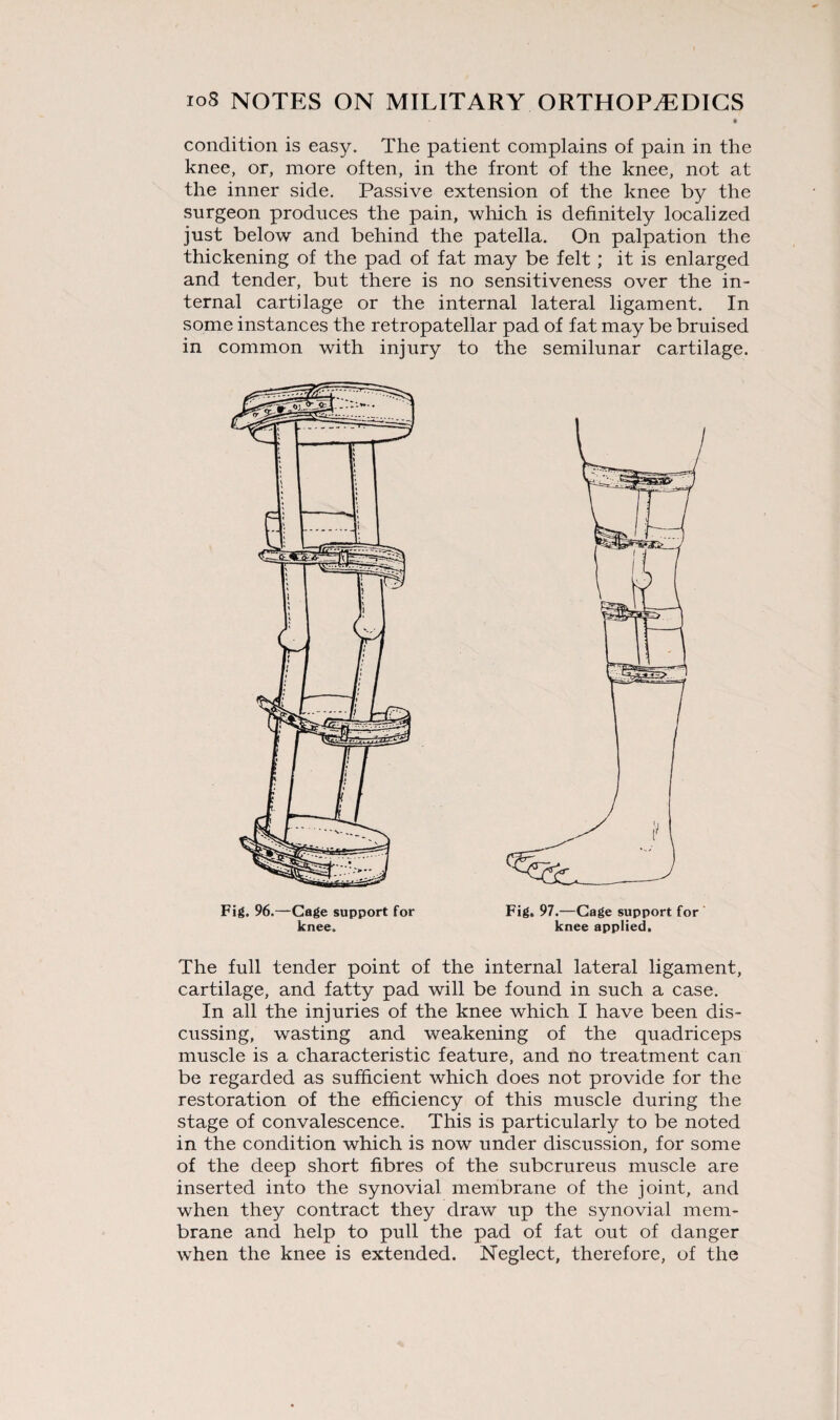 condition is easy. The patient complains of pain in the knee, or, more often, in the front of the knee, not at the inner side. Passive extension of the knee by the surgeon produces the pain, which is definitely localized just below and behind the patella. On palpation the thickening of the pad of fat may be felt; it is enlarged and tender, but there is no sensitiveness over the in¬ ternal cartilage or the internal lateral ligament. In some instances the retropatellar pad of fat may be bruised in common with injury to the semilunar cartilage. The full tender point of the internal lateral ligament, cartilage, and fatty pad will be found in such a case. In all the injuries of the knee which I have been dis¬ cussing, wasting and weakening of the quadriceps muscle is a characteristic feature, and no treatment can be regarded as sufficient which does not provide for the restoration of the efficiency of this muscle during the stage of convalescence. This is particularly to be noted in the condition which is now under discussion, for some of the deep short fibres of the subcrureus muscle are inserted into the synovial membrane of the joint, and when they contract they draw up the synovial mem¬ brane and help to pull the pad of fat out of danger when the knee is extended. Neglect, therefore, of the