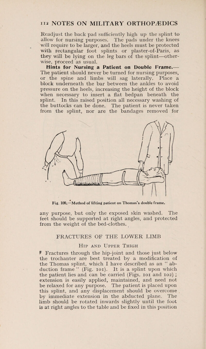 Readjust the back pad sufficiently high up the splint to allow for nursing purposes. The pads under the knees will require to be larger, and the heels must be protected with rectangular foot splints or plaster-of-Paris, as they will be lying on the leg bars of the splint—other¬ wise, proceed as usual. Hints for Nursing a Patient on Double Frame.— The patient should never be turned for nursing purposes, or the spine and limbs will sag laterally. Place a block underneath the bar between the ankles to avoid pressure on the heels, increasing the height of the block when necessary to insert a flat bedpan beneath the splint. In this raised position all necessary washing of the buttocks can be done. The patient is never taken from the splint, nor are the bandages removed for Fig. 100.—Method of lifting patient on Thomas’s double frame. any purpose, but only the exposed skin washed. The feet should be supported at right angles, and protected from the weight of the bed-clothes. FRACTURES OF THE LOWER LIMB Hip and Upper Thigh F Fractures through the hip-joint and those just below the trochanter are best treated by a modification of the Thomas splint, which I have described as an “ ab¬ duction frame ” (Fig. ioi). It is a splint upon which the patient lies and can be carried (Figs, ioi and 102) ; extension is easily applied, maintained, and need not be relaxed for any purpose. The patient is placed upon this splint, and any displacement should be overcome by immediate extension in the abducted plane. The limb should be rotated inwards slightly until the foot is at right angles to the table and be fixed in this position