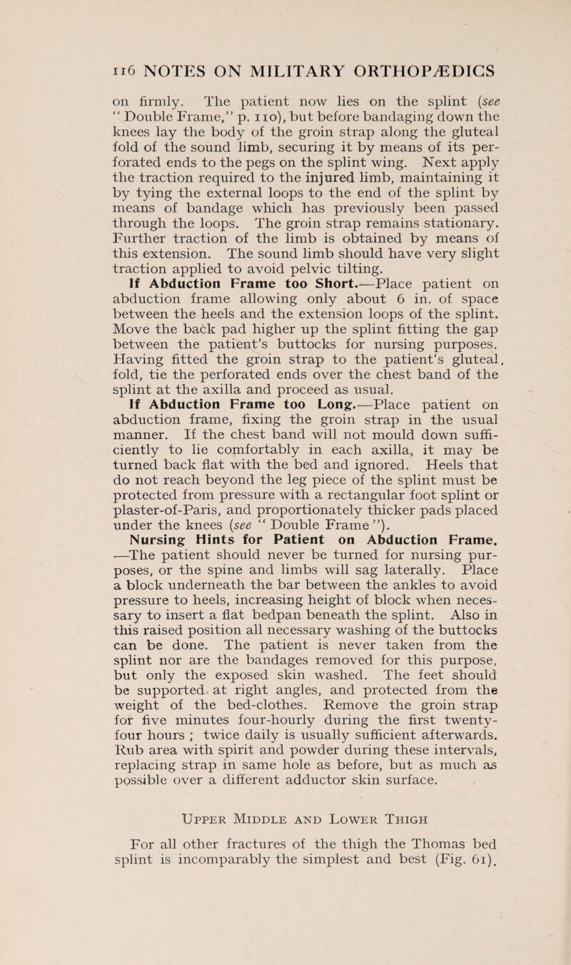 on firmly. The patient now lies on the splint (see “ Double Frame, p. no), but before bandaging down the knees lay the body of the groin strap along the gluteal fold of the sound limb, securing it by means of its per¬ forated ends to the pegs on the splint wing. Next apply the traction required to the injured limb, maintaining it by tying the external loops to the end of the splint by means of bandage which has previously been passed through the loops. The groin strap remains stationary. Further traction of the limb is obtained by means of this extension. The sound limb should have very slight traction applied to avoid pelvic tilting. If Abduction Frame too Short.—Place patient on abduction frame allowing only about 6 in. of space between the heels and the extension loops of the splint. Move the back pad higher up the splint fitting the gap between the patient’s buttocks for nursing purposes. Having fitted the groin strap to the patient's gluteal, fold, tie the perforated ends over the chest band of the splint at the axilla and proceed as usual. If Abduction Frame too Long.—Place patient on abduction frame, fixing the groin strap in the usual manner. If the chest band will not mould down suffi¬ ciently to lie comfortably in each axilla, it may be turned back flat with the bed and ignored. Heels that do not reach beyond the leg piece of the splint must be protected from pressure with a rectangular foot splint or plaster-of-Paris, and proportionately thicker pads placed under the knees {see “ Double Frame). Nursing Hints for Patient on Abduction Frame. —The patient should never be turned for nursing pur¬ poses, or the spine and limbs will sag laterally. Place a block underneath the bar between the ankles to avoid pressure to heels, increasing height of block when neces¬ sary to insert a flat bedpan beneath the splint. Also in this raised position all necessary washing of the buttocks can be done. The patient is never taken from the splint nor are the bandages removed for this purpose, but only the exposed skin washed. The feet should be supported at right angles, and protected from the weight of the bed-clothes. Remove the groin strap for five minutes four-hourly during the first twenty- four hours ; twice daily is usually sufficient afterwards. Rub area with spirit and powder during these intervals, replacing strap in same hole as before, but as much as possible over a different adductor skin surface. Upper Middle and Lower Thigh For all other fractures of the thigh the Thomas bed splint is incomparably the simplest and best (Fig. 61).