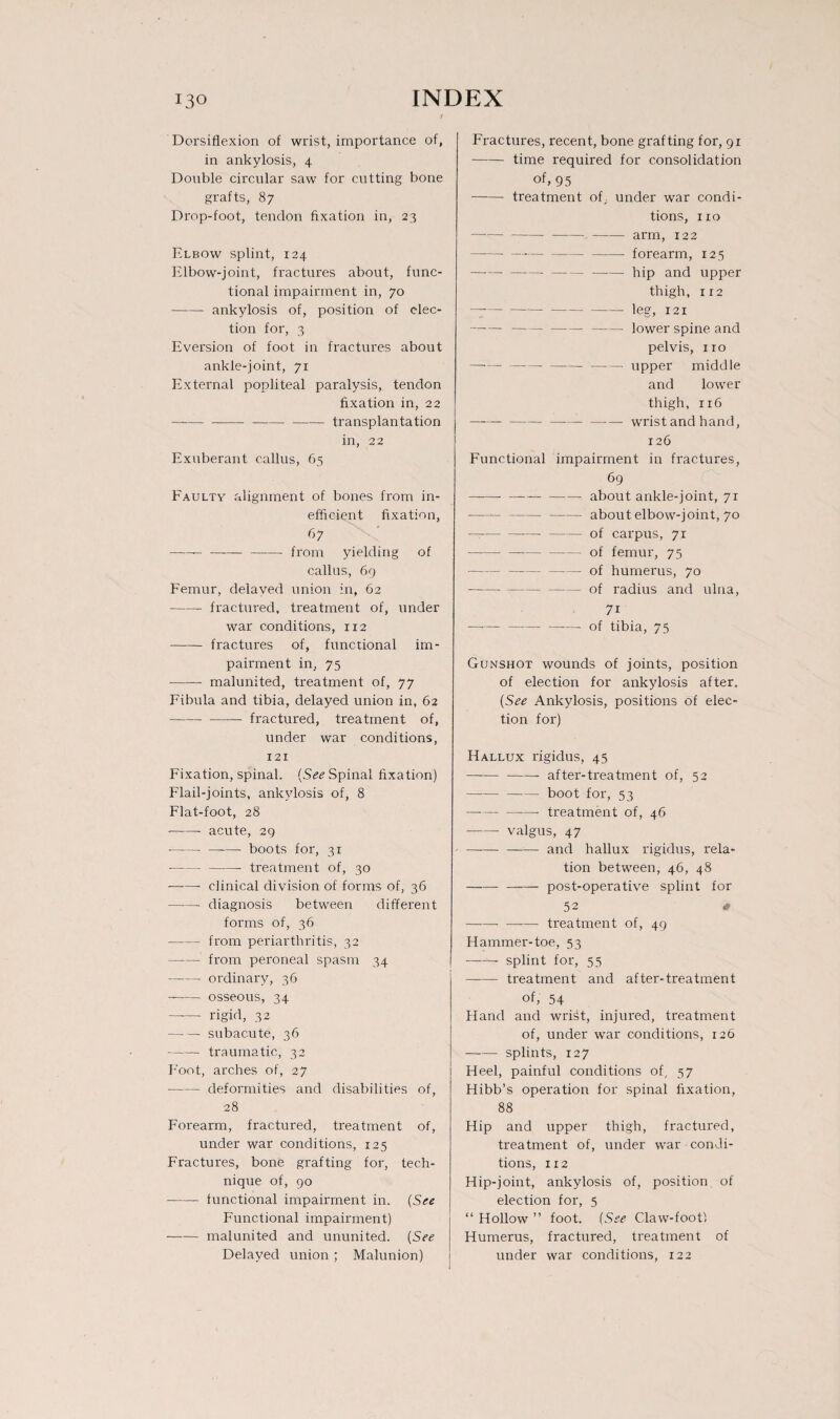 i Dorsiflexion of wrist, importance of, in ankylosis, 4 Double circular saw for cutting bone grafts, 87 Drop-foot., tendon fixation in, 23 Elbow splint, 124 Elbow-joint, fractures about, func¬ tional impairment in, 70 - ankylosis of, position of elec¬ tion for, 3 Eversion of foot in fractures about ankle-joint, 71 External popliteal paralysis, tendon fixation in, 22 — ---transplantation in, 22 Exuberant callus, 65 Faulty alignment of bones from in¬ efficient fixation, 67 -- —-—-from yielding of callus, 69 Femur, delayed union in, 62 -fractured, treatment of, under war conditions, 112 -fractures of, functional im¬ pairment in, 75 -malunited, treatment of, 77 Fibula and tibia, delayed union in, 62 -- fractured, treatment of, under war conditions, 121 Fixation, spinal. (See Spinal fixation) Flail-joints, ankylosis of, 8 Flat-foot, 28 •-- acute, 29 -- boots for, 31 -- treatment of, 30 -- clinical division of forms of, 36 -diagnosis between different forms of, 36 -from periarthritis, 32 -from peroneal spasm 34 -ordinary, 36 --osseous, 34 -rigid, 32 — — subacute, 36 -traumatic, 32 Foot, arches of, 27 -deformities and disabilities of, 28 Forearm, fractured, treatment of, under war conditions, 125 Fractures, bone grafting for, tech¬ nique of, 90 -- functional impairment in. (See Functional impairment) -malunited and ununited. (See Delayed union; Malunion) Fractures, recent, bone grafting for, 91 -time required for consolidation of. 95 - treatment of, under war condi¬ tions, no ----arm, 122 -- forearm, 125 --—-—- hip and upper thigh, 112 — -- leg, x 21 ——--lower spine and pelvis, no — ----upper middle and lower thigh, 116 ---—-— —■— wrist and hand, 126 Functional impairment in fractures, 69 ---—-- about ankle-joint, 71 ——--about elbow-joint, 70 --of cai'pus, 71 -of femur, 75 -of humerus, 70 -of radius and ulna, 7 r — -of tibia, 75 Gunshot wounds of joints, position of election for ankylosis after. (See Ankylosis, positions of elec¬ tion for) Hallux rigidus, 45 -- after-treatment of, 52 -boot for, 53 — -- treatment of, 46 -- valgus, 47 -and hallux rigidus, rela¬ tion between, 46, 48 --post-operative splint for 52 # -treatment of, 49 Hammer-toe, 53 -- splint for, 55 -treatment and after-treatment of, 54 Hand and wrHt, injured, treatment of, under war conditions, 126 -splints, 127 Heel, painful conditions of, 57 Hibb’s operation for spinal fixation, 88 Hip and upper thigh, fractured, treatment of, under war condi¬ tions, 112 Hip-joint, ankylosis of, position of election for, 5 “ Hollow ” foot. (See Claw-foot! Humerus, fractured, treatment of under war conditions, 122