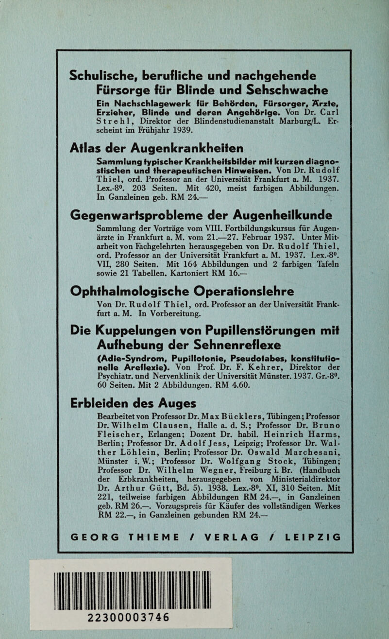 Schulische, berufliche und nachgehende Fürsorge für Blinde und Sehschwache Ein Nachschlagewerk für Behörden, Fürsorger, Ärzte, Erzieher, Blinde und deren Angehörige. Von Dr. Carl S t r e h 1, Direktor der Blindenstudienanstalt Marburg/L. Er¬ scheint im Frühjahr 1939. Aflas der Augenkrankheifen Sammlung typischer Krankheitsbilder mit kurzen diagno¬ stischen und therapeutischen Hinweisen. Von Dr. Rudolf Thiel, ord. Professor an der Universität Frankfurt a. M. 1937. Lex.-8°. 203 Seiten. Mit 420, meist farbigen Abbildungen. In Ganzleinen geb. RM 24.— Gegenwartsprobleme der Augenheilkunde Sammlung der Vorträge vom VIII. Fortbildungskursus für Augen¬ ärzte in Frankfurt a. M. vom 21.—27. Februar 1937. Unter Mit¬ arbeit von Fachgelehrten herausgegeben von Dr. Rudolf Thiel, ord. Professor an der Universität Frankfurt a. M. 1937. Lex.-8°. VII, 280 Seiten. Mit 164 Abbildungen und 2 farbigen Tafeln sowie 21 Tabellen. Kartoniert RM 16.— Ophfhalmologische Operafionslehre Von Dr. Rudolf Thiel, ord. Professor an der Universität Frank¬ furt a. M. In Vorbereitung. Die Kuppelungen von Pupillenstörungen mit Aufhebung der Sehnenreflexe (Adie-Syndrom, Pupillotonie, Pseudotabes, konstitutio¬ nelle Areflexie). Von Prof. Dr. F. Kehrer, Direktor der Psychiatr. und Nervenklinik der Universität Münster. 1937. Gr.-8°. 60 Seiten. Mit 2 Abbildungen. RM 4.60. Erbleiden des Auges Bearbeitet von Professor Dr. Max Büekler s, Tübingen; Professor Dr. Wilhelm Clausen, Halle a. d. S.; Professor Dr. Bruno Fleischer, Erlangen; Dozent Dr. habil. Heinrich Harms, Berlin; Professor Dr. Adolf Jess, Leipzig; Professor Dr. Wal¬ ther Löhlein, Berlin; Professor Dr. Oswald Marchesani, Münster i. W.; Professor Dr. Wolfgang Stock, Tübingen; Professor Dr. Wilhelm Wegner, Freiburg i. Br. (Handbuch der Erbkrankheiten, herausgegeben von Ministerialdirektor Dr. Arthur Gütt, Bd. 5). 1938. Lex.-8°. XI, 310 Seiten. Mit 221, teilweise farbigen Abbildungen RM 24.—, in Ganzleinen geb. RM 26.—. Vorzugspreis für Käufer des vollständigen Werkes RM 22.—, in Ganzleinen gebunden RM 24.—