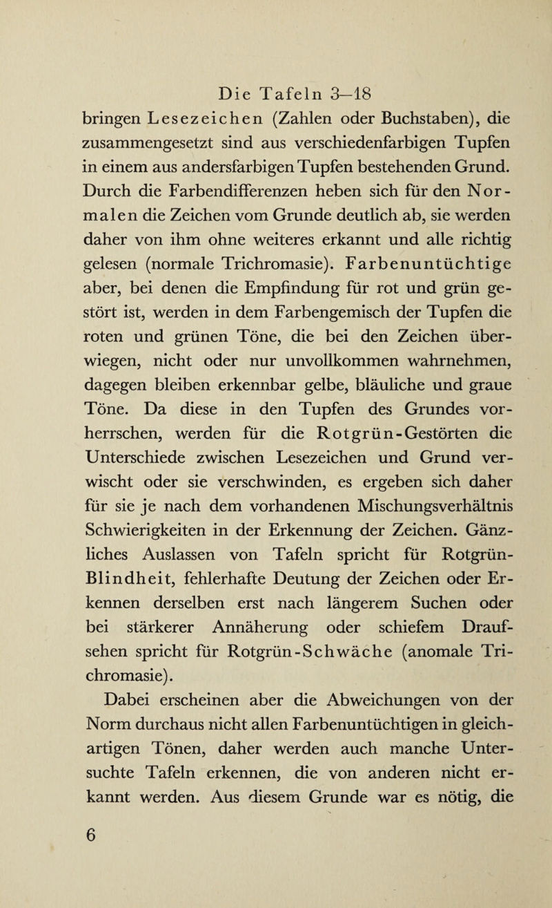 Die Tafeln 3—18 bringen Lesezeichen (Zahlen oder Buchstaben), die zusammengesetzt sind aus verschiedenfarbigen Tupfen in einem aus andersfarbigen Tupfen bestehenden Grund. Durch die Farbendifferenzen heben sich für den Nor¬ malen die Zeichen vom Grunde deutlich ab, sie werden daher von ihm ohne weiteres erkannt und alle richtig gelesen (normale Trichromasie). Farbenuntüchtige aber, bei denen die Empfindung für rot und grün ge¬ stört ist, werden in dem Farbengemisch der Tupfen die roten und grünen Töne, die bei den Zeichen über¬ wiegen, nicht oder nur unvollkommen wahrnehmen, dagegen bleiben erkennbar gelbe, bläuliche und graue Töne. Da diese in den Tupfen des Grundes vor¬ herrschen, werden für die Rot grün-Gestörten die Unterschiede zwischen Lesezeichen und Grund ver¬ wischt oder sie verschwinden, es ergeben sich daher für sie je nach dem vorhandenen Mischungsverhältnis Schwierigkeiten in der Erkennung der Zeichen. Gänz¬ liches Auslassen von Tafeln spricht für Rotgrün - Blindheit, fehlerhafte Deutung der Zeichen oder Er¬ kennen derselben erst nach längerem Suchen oder bei stärkerer Annäherung oder schiefem Drauf¬ sehen spricht für Rotgrün-Schwäche (anomale Tri¬ chromasie). Dabei erscheinen aber die Abweichungen von der Norm durchaus nicht allen Farbenuntüchtigen in gleich¬ artigen Tönen, daher werden auch manche Unter¬ suchte Tafeln erkennen, die von anderen nicht er¬ kannt werden. Aus diesem Grunde war es nötig, die