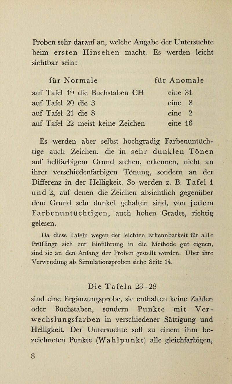 Proben sehr darauf an, welche Angabe der Untersuchte beim ersten Hinsehen macht. Es werden leicht sichtbar sein: für Normale auf Tafel 19 die Buchstaben CH auf Tafel 20 die 3 auf Tafel 21 die 8 auf Tafel 22 meist keine Zeichen für Anomale eine 31 eine 8 eine 2 eine 16 Es werden aber selbst hochgradig Farbenuntüch¬ tige auch Zeichen, die in sehr dunklen Tönen auf hellfarbigem Grund stehen, erkennen, nicht an ihrer verschiedenfarbigen Tönung, sondern an der Differenz in der Helligkeit. So werden z. B. Tafel 1 und 2, auf denen die Zeichen absichtlich gegenüber dem Grund sehr dunkel gehalten sind, von jedem Farbenuntüchtigen, auch hohen Grades, richtig gelesen. Da diese Tafeln wegen der leichten Erkennbarkeit für alle Prüflinge sich zur Einführung in die Methode gut eignen, sind sie an den Anfang der Proben gestellt worden. Über ihre Verwendung als Simulationsproben siehe Seite 14. Die Tafeln 23-28 sind eine Ergänzungsprobe, sie enthalten keine Zahlen oder Buchstaben, sondern Punkte mit Ver¬ wechslungsfarben in verschiedener Sättigung und Helligkeit. Der Untersuchte soll zu einem ihm be- zeichneten Punkte (Wahlpunkt) alle gleichfarbigen,