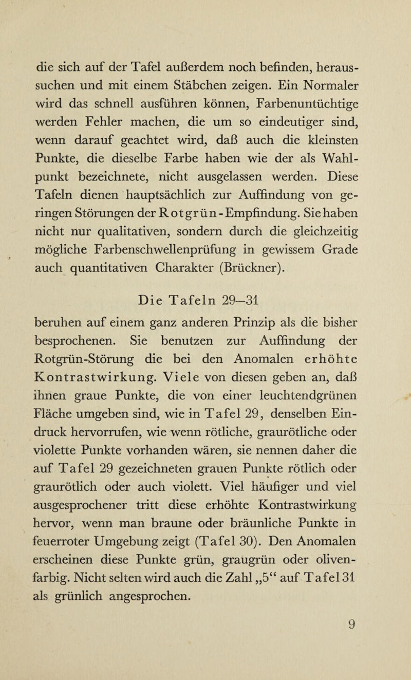 die sich auf der Tafel außerdem noch befinden, heraus - suchen und mit einem Stäbchen zeigen. Ein Normaler wird das schnell ausführen können, Farbenuntüchtige werden Fehler machen, die um so eindeutiger sind, wenn darauf geachtet wird, daß auch die kleinsten Punkte, die dieselbe Farbe haben wie der als Wahl- punkt bezeichnete, nicht ausgelassen werden. Diese Tafeln dienen hauptsächlich zur Auffindung von ge¬ ringen Störungen der Rot grün-Empfindung. Sie haben nicht nur qualitativen, sondern durch die gleichzeitig mögliche Farbenschwellenprüfung in gewissem Grade auch quantitativen Charakter (Brückner). Die Tafeln 29-31 beruhen auf einem ganz anderen Prinzip als die bisher besprochenen. Sie benutzen zur Auffindung der Rotgrün-Störung die bei den Anomalen erhöhte Kontrastwirkung. Viele von diesen geben an, daß ihnen graue Punkte, die von einer leuchtendgrünen Fläche umgeben sind, wie in Tafel 29, denselben Ein¬ druck hervorrufen, wie wenn rötliche, graurötliche oder violette Punkte vorhanden wären, sie nennen daher die auf Tafel 29 gezeichneten grauen Punkte rötlich oder « graurötlich oder auch violett. Viel häufiger und viel ausgesprochener tritt diese erhöhte Kontrastwirkung hervor, wenn man braune oder bräunliche Punkte in feuerroter Umgebung zeigt (Tafel 30). Den Anomalen erscheinen diese Punkte grün, graugrün oder oliven- farbig. Nicht selten wird auch die Zahl „5“ auf T afel 31 als grünlich angesprochen.