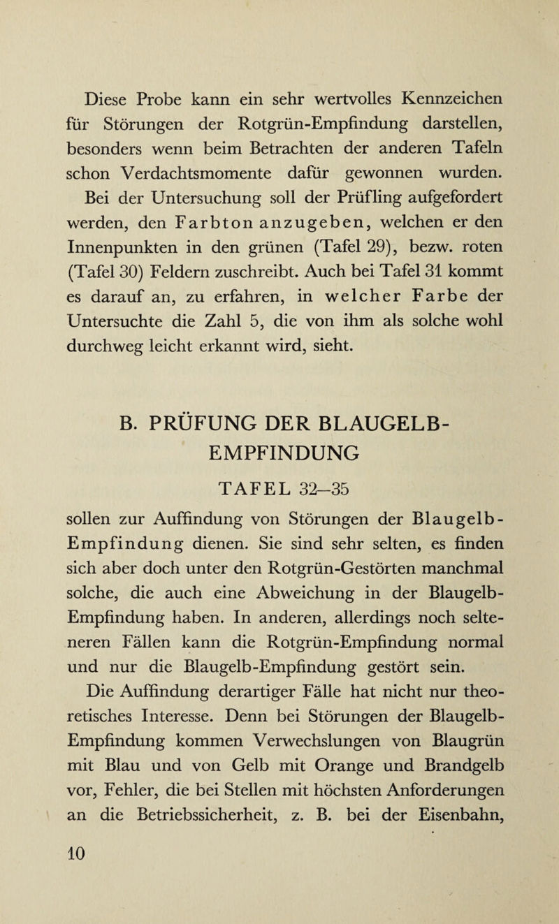 Diese Probe kann ein sehr wertvolles Kennzeichen für Störungen der Rotgrün-Empfindung darstellen, besonders wenn beim Betrachten der anderen Tafeln schon Verdachtsmomente dafür gewonnen wurden. Bei der Untersuchung soll der Prüfling aufgefordert werden, den Farbton anzugeben, welchen er den Innenpunkten in den grünen (Tafel 29), bezw. roten (Tafel 30) Feldern zuschreibt. Auch bei Tafel 31 kommt es darauf an, zu erfahren, in welcher Farbe der Untersuchte die Zahl 5, die von ihm als solche wohl durchweg leicht erkannt wird, sieht. B. PRÜFUNG DER BLAUGELB¬ EMPFINDUNG TAFEL 32-35 sollen zur Auffindung von Störungen der Blaugelb- Empfindung dienen. Sie sind sehr selten, es finden sich aber doch unter den Rotgrün-Gestörten manchmal solche, die auch eine Abweichung in der Blau gelb - Empfindung haben. In anderen, allerdings noch selte¬ neren Fällen kann die Rotgrün-Empfindung normal und nur die Blaugelb-Empfindung gestört sein. Die Auffindung derartiger Fälle hat nicht nur theo¬ retisches Interesse. Denn bei Störungen der Blaugelb- Empfindung kommen Verwechslungen von Blaugrün mit Blau und von Gelb mit Orange und Brandgelb vor, Fehler, die bei Stellen mit höchsten Anforderungen an die Betriebssicherheit, z. B. bei der Eisenbahn,
