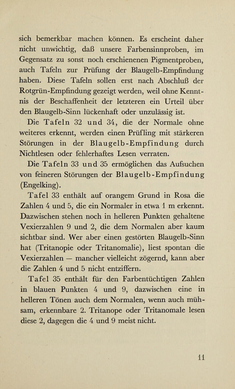 sich bemerkbar machen können. Es erscheint daher nicht unwichtig, daß unsere Farbensinnproben, im Gegensatz zu sonst noch erschienenen Pigmentproben, auch Tafeln zur Prüfung der Blaugelb-Empfindung haben. Diese Tafeln sollen erst nach Abschluß der Rotgrün-Empfindung gezeigt werden, weil ohne Kennt¬ nis der Beschaffenheit der letzteren ein Urteil über den Blaugelb-Sinn lückenhaft oder unzulässig ist. Die Tafeln 32 und 34, die der Normale ohne weiteres erkennt, werden einen Prüfling mit stärkeren Störungen in der Blaugelb-Empfindung durch Nichtlesen oder fehlerhaftes Lesen verraten. Die Tafeln 33 und 35 ermöglichen das Aufsuchen von feineren Störungen der Blaugelb-Empfindung (Engelking). Tafel 33 enthält auf orangem Grund in Rosa die Zahlen 4 und 5, die ein Normaler in etwa 1 m erkennt. Dazwischen stehen noch in helleren Punkten gehaltene Vexierzahlen 9 und 2, die dem Normalen aber kaum sichtbar sind. Wer aber einen gestörten Blaugelb-Sinn hat (Tritanopie oder Tritanomalie), liest spontan die Vexierzahlen — mancher vielleicht zögernd, kann aber die Zahlen 4 und 5 nicht entziffern. Tafel 35 enthält für den Farbentüchtigen Zahlen in blauen Punkten 4 und 9, dazwischen eine in helleren Tönen auch dem Normalen, wenn auch müh¬ sam, erkennbare 2. Tritanope oder Tritanomale lesen diese 2, dagegen die 4 und 9 meist nicht.