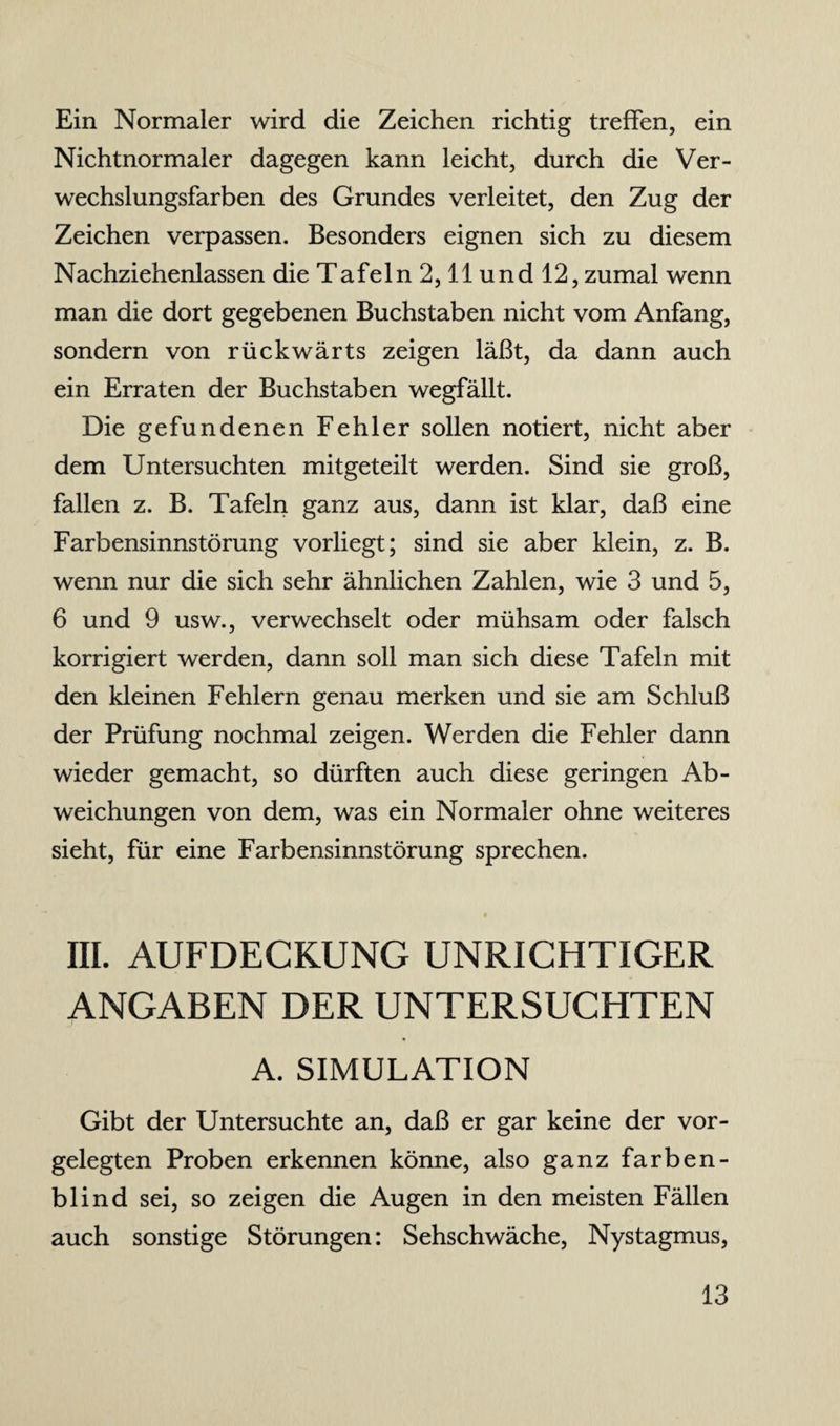 Ein Normaler wird die Zeichen richtig treffen, ein Nichtnormaler dagegen kann leicht, durch die Ver¬ wechslungsfarben des Grundes verleitet, den Zug der Zeichen verpassen. Besonders eignen sich zu diesem Nachziehenlassen die Tafeln2,llund 12, zumal wenn man die dort gegebenen Buchstaben nicht vom Anfang, sondern von rückwärts zeigen läßt, da dann auch ein Erraten der Buchstaben wegfällt. Die gefundenen Fehler sollen notiert, nicht aber dem Untersuchten mitgeteilt werden. Sind sie groß, fallen z. B. Tafeln ganz aus, dann ist klar, daß eine Farbensinnstörung vorliegt; sind sie aber klein, z. B. wenn nur die sich sehr ähnlichen Zahlen, wie 3 und 5, 6 und 9 usw., verwechselt oder mühsam oder falsch korrigiert werden, dann soll man sich diese Tafeln mit den kleinen Fehlern genau merken und sie am Schluß der Prüfung nochmal zeigen. Werden die Fehler dann wieder gemacht, so dürften auch diese geringen Ab¬ weichungen von dem, was ein Normaler ohne weiteres sieht, für eine Farbensinnstörung sprechen. III. AUFDECKUNG UNRICHTIGER ANGABEN DER UNTERSUCHTEN J A. SIMULATION Gibt der Untersuchte an, daß er gar keine der vor¬ gelegten Proben erkennen könne, also ganz farben¬ blind sei, so zeigen die Augen in den meisten Fällen auch sonstige Störungen: Sehschwäche, Nystagmus,