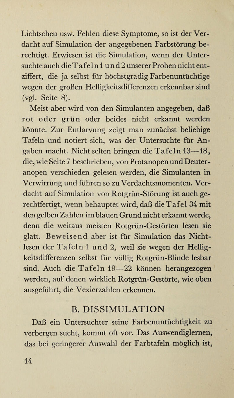 Lichtscheu usw. Fehlen diese Symptome, so ist der Ver¬ dacht auf Simulation der angegebenen Farbstörung be¬ rechtigt. Erwiesen ist die Simulation, wenn der Unter¬ suchte auch die Tafelnlund2 unserer Proben nicht ent¬ ziffert, die ja selbst für höchstgradig Farbenuntüchtige wegen der großen Helligkeitsdifferenzen erkennbar sind (vgl. Seite 8). Meist aber wird von den Simulanten angegeben, daß rot oder grün oder beides nicht erkannt werden könnte. Zur Entlarvung zeigt man zunächst beliebige Tafeln und notiert sich, was der Untersuchte für An¬ gaben macht. Nicht selten bringen die Tafeln 13—18, die, wie Seite 7 beschrieben, von Protanopen und Deuter - anopen verschieden gelesen werden, die Simulanten in Verwirrung und führen so zu Verdachtsmomenten. Ver¬ dacht auf Simulation von Rotgrün-Störung ist auch ge¬ rechtfertigt, wenn behauptet wird, daß die Tafel 34 mit den gelben Zahlen im blauen Grund nicht erkannt werde, denn die weitaus meisten Rotgrün-Gestörten lesen sie glatt. Beweisend aber ist für Simulation das Nicht- lesen der Tafeln 1 und 2, weil sie wegen der Hellig¬ keitsdifferenzen selbst für völlig Rotgrün-Blinde lesbar sind. Auch die Tafeln 19—22 können herangezogen werden, auf denen wirklich Rotgrün-Gestörte, wie oben ausgeführt, die Vexierzahlen erkennen. B. DISSIMULATION Daß ein Untersuchter seine Farbenuntüchtigkeit zu verbergen sucht, kommt oft vor. Das Auswendiglernen, das bei geringerer Auswahl der Farbtafeln möglich ist,