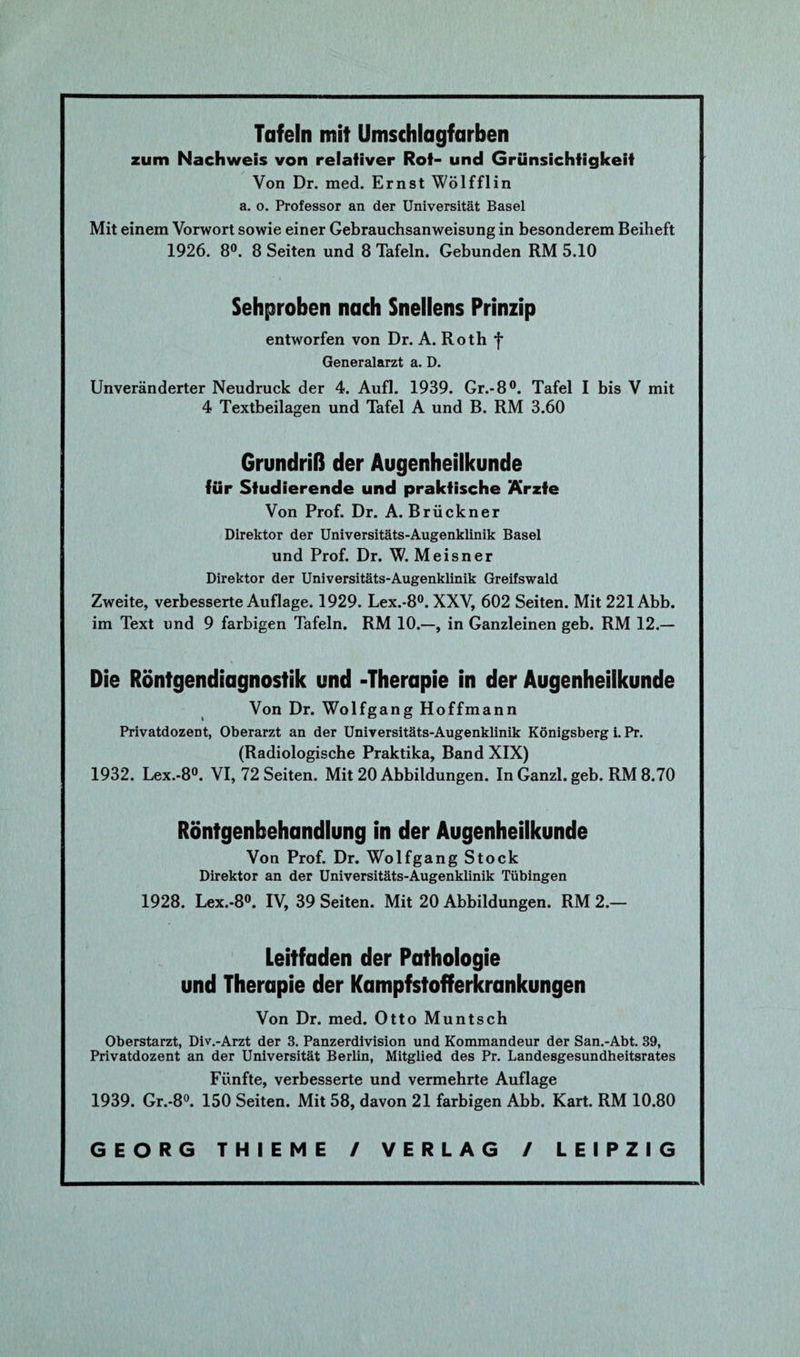 Tafeln mit Umschlagfarben zum Nachweis von relativer Rot- und Grünsichtigkeif Von Dr. med. Ernst Wölfflin a. o. Professor an der Universität Basel Mit einem Vorwort sowie einer Gebrauchsanweisung in besonderem Beiheft 1926. 8°. 8 Seiten und 8 Tafeln. Gebunden RM 5.10 Sehproben nach Snellens Prinzip entworfen von Dr. A. Roth f Generalarzt a. D. Unveränderter Neudruck der 4. Aufl. 1939. Gr.-8°. Tafel I bis V mit 4 Textbeilagen und Tafel A und B. RM 3.60 Grundriß der Augenheilkunde für Studierende und praktische Ärzte Von Prof. Dr. A. Brückner Direktor der Universitäts-Augenklinik Basel und Prof. Dr. W. Meisner Direktor der Universitäts-Augenklinik Greifswald Zweite, verbesserte Auflage. 1929. Lex.-8°. XXV, 602 Seiten. Mit 221 Abb. im Text und 9 farbigen Tafeln. RM 10.—, in Ganzleinen geb. RM 12.— Die Röntgendiagnostik und -Therapie in der Augenheilkunde Von Dr. Wolfgang Hoffmann Privatdozent, Oberarzt an der Universitäts-Augenklinik Königsberg i. Pr. (Radiologische Praktika, Band XIX) 1932. Lex.-8°. VI, 72 Seiten. Mit 20 Abbildungen. InGanzl. geb. RM 8.70 Röntgenbehandlung in der Augenheilkunde Von Prof. Dr. Wolfgang Stock Direktor an der Universitäts-Augenklinik Tübingen 1928. Lex.-8°. IV, 39 Seiten. Mit 20 Abbildungen. RM 2.— Leitfaden der Pathologie und Therapie der Kampfstofferkrankungen Von Dr. med. Otto Muntsch Oberstarzt, Div.-Arzt der 3. Panzerdivision und Kommandeur der San.-Abt. 39, Privatdozent an der Universität Berlin, Mitglied des Pr. Landesgesundheitsrates Fünfte, verbesserte und vermehrte Auflage 1939. Gr.-8°. 150 Seiten. Mit 58, davon 21 farbigen Abb. Kart. RM 10.80