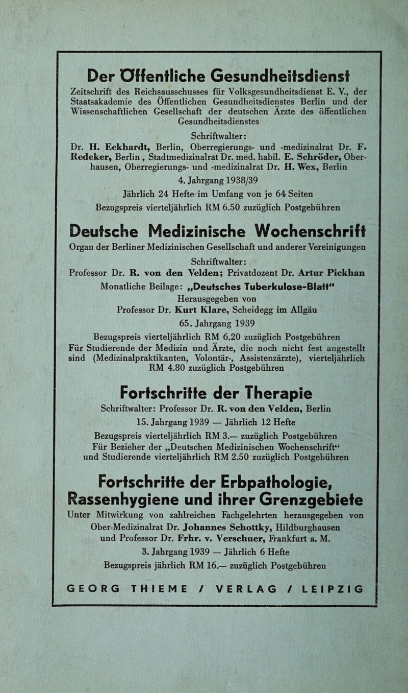 Der öffentliche Gesundheitsdienst Zeitschrift des Reichsausschusses für Volksgesundheitsdienst E. V., der Staatsakademie des Öffentlichen Gesundheitsdienstes Berlin und der Wissenschaftlichen Gesellschaft der deutschen Arzte des öffentlichen Gesundheitsdienstes Schriftwalter: Dr. H. Eckhardt, Berlin, Oberregierungs- und -medizinalrat Dr. F. Redeker, Berlin , Stadtmedizinalrat Dr. med. habil. E. Schröder, Ober¬ hausen, Oberregierungs- und -medizinalrat Dr. H. Wex, Berlin 4. Jahrgang 1938/39 Jährlich 24 Hefte im Umfang von je 64 Seiten Bezugspreis vierteljährlich RM 6.50 zuzüglich Postgebühren Deutsche Medizinische Wochenschrift Organ der Berliner Medizinischen Gesellschaft und anderer Vereinigungen Schriftwalter: Professor Dr. R. von den Velden; Privatdozent Dr. Artur Pickhan Monatliche Beilage: „Deutsches Tuberkulose-Blatt1' Herausgegeben von Professor Dr. Kurt Klare, Scheidegg im Allgäu 65. Jahrgang 1939 Bezugspreis vierteljährlich RM 6.20 zuzüglich Postgebühren Für Studierende der Medizin und Arzte, die noch nicht fest angestellt sind (Medizinalpraktikanten, Volontär-, Assistenzärzte), vierteljährlich RM 4.80 zuzüglich Postgebühren Fortschritte der Therapie Schriftwalter: Professor Dr. R. von den Velden, Berlin 15. Jahrgang 1939 — Jährlich 12 Hefte Bezugspreis vierteljährlich RM 3.— zuzüglich Postgebühren Für Bezieher der „Deutschen Medizinischen Wochenschrift“ und Studierende vierteljährlich RM 2.50 zuzüglich Postgebühren Fortschritte der Erbpathologie, Rassenhygiene und ihrer Grenzgebiete Unter Mitwirkung von zahlreichen Fachgelehrten herausgegeben von Ober-Medizinalrat Dr. Johannes Schottky, Hildburghausen und Professor Dr. Frhr. v. Verschuer, Frankfurt a. M. 3. Jahrgang 1939 — Jährlich 6 Hefte Bezugspreis jährlich RM 16.— zuzüglich Postgebühren