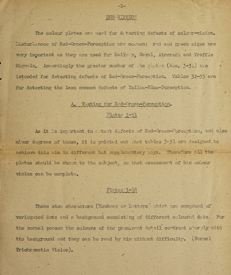 . ’■ DES! RIPTIOH ' , V1- m -ri. . - - m _ , » - 'I . > ~ * \ I v . ,. ' ‘ , . The colouf plates are used for detecting defects of colour-Vision* - • . . ' * Listur Lances öf Red-Green-Perception .are coisuon: red and green signs are > . ■* _ vcry important as they are used for RaüLvry, Nayal, Äircr.afb and Tr aff io * # . , • _ „ ^ . ’ % i . Signals» Äpcordingly the greater number of fno plates (Kos. 3.“3-0 aie r , . %  * •’ . V. •_ ‘ . / y .. • ' intonded for detecting defects of Red~Green~PercOption. Tahles 32~35 are for detecting the. less common defects of Yelloov-BlueKPercepti o n, - < . ■ ■ • ’ _  A- Esting for Red-Grcon-?erception. N * - 4 _ **■ -w. . ' * ’ o Plates 5~5i Äs it is important4to .deteot defects of Rod-Green-Perception, and also ■ - • ^ . . * rainor degrees of thcse, it is pointed out jhat tables 3~31 are- designed .to achievö this'aim. in different but supplcmehtary uayst. Therefore all the- • . _ * ' platos should be sho.;n to the subject^ so that assessmcnt of his oolour ... • » » . *' ' . * . ^ vision can be cornpletc* . ' ' : i.% . ' ■ * ~ t . , ■'**' p 1 ' ' 4 N ‘ • * Plates 3-18 _ ■ ' . . r 1 - ‘ ’ * ’ . • V ‘ ; .. , i . . x , • ^ . y . * , . , *v * . * ' - . ' < > ^ These sher.v -characters (Numbers or Lotters; - v/bich are compö'sed of . . ' • , ; •*’ i ■ ’ 1 ‘ . p ' ’ variegated dots and a background consist:ng of different cciourcd dots> For the normal person the colours of the prominent detail contra st s’nar;;oly rdth the b.aekground and they can be* read by him ovithout difficulty. (Normal * x \ * Trichromatic Vision)»