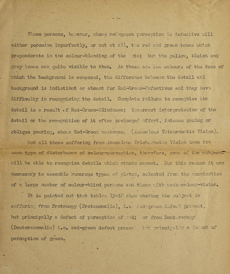 ► 3. Those persons, hc;?e ver, 'whose red-green peroeption is defective will - . ■ ■ • * ' either perceive irnperf ectly* or not at all, tue red and green tones ovhich -- * preponderate in the colour-blonding of the ots> but the .yellow, bluish and- gley tones are quite visible tö them. As thesu are uho oolours of tho dobs of u.hich the backgroünd is eomposed,. the difference belweon the detail and • 1 backgroünd is indistinct or absent for Rod-Grecn-Pofectives and they have difficulty in recognising the detail, Ccmplete f ailur,e to recognise the detail is a result Vf Reä~G-reen~Blindness; incurrect'interpretation: of the * 's . »' detail or the- recognition of it after prolonged offort,' intense galing or • * , ' . - - . . I . oblique pccring, ,shov;s Red-Greon Tvcakness,, (Anomalous Triehromatic Vision), / ■ Not all those suffering from Anomalous Trichromatio Vision have tho - • same type of disturbance of colotir~percOption, therefore, somc of the sirbjecrbC* Twill be able to recognise details uhich othcr.s cannot* . Vor this re.ason it uas necessa.ry to assemble numerous typen of plat.es, ' selected fron the examina'tion ' ' ’v. * - * of a large number of colöur-blind, persons and those vith ueak--colour~vision, It is pointed out t-hat tablcs 13-18 show uh ether the suoject is v - v ■ * . e , - ■ . . - suffering from Protanopy (Protanomalie), i,er rod‘-green defec': present, but principally a defect of peroeption of 704; or from Deutsranopy (Deuteranomalie) i,e« red-green defect prescr..' b if principally a defect of ■ ..***,- * i* *». » • * 1 . m perception of green, .