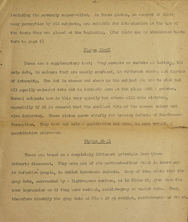 including the severely oolour-blind«, As theso plates^ on aocount of t hcir easy perooption by all1 subjects, aro suitablc for introduotion in the usc of ■ ' \ * ihc tost3 they are placed at the bcginning, (For thoir use as Simulation tcsts . ■ * V -V J -T ’ . V turn to page. 9) . - ' V. ■ Plates 23-28 ' /■ • >> » ^ * Theso are a Supplementary tost.; . they oontain no numeers er lot.ters, tue only dots, in colours thaf are easily confused, in different shados and dogroos of intensity* One dot is chosen and shovn to the suh je et ahe he.s to pick out all .cqually colourod dots and to indicaie ühom on the plane vith v. pointer. Normal subject-s can do this ver y quick ly dDut others ui 11 make rnistakes 9 v x especiälly if it is ensured that the sinailest dots of the choson oolour are also indioated. These pleites s.erve chiofly for traoing defocts of ßod-G-recn- \ q ' ' 1 Peroeptioe. They havov not only a qualitative but also, to some -ertönt, a quantitative character. . Plates 29~91 These are based-on a cornpletely different prinoipio- from theso hitherto disoussed* They rnakc use of the contr ast-ef f.ect vhnoh is increased • • ‘ 0 ' » in defeetive people,-to det-ect Rcä—G-reon äefocts# Manv ox uhem scato cha0 tho grey dots, surrounded by a light-green surface, as in Plate. 29, tP-’VF 'uxem tho same' impression as if they v; er e reddssh, red dis h*~ grey or violet d o c a ♦ they, therefore identify tho grey dots on Plate 29 as reddish, reddish-grey or \hLo .Cb,