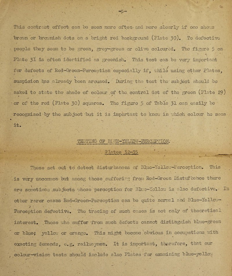 This contra'st effect can be seen more often- and more clearly if ono shrr.vs * ’ . * ■ - , ^ - * . brovv.n or brcmnish dots bn a bright rod baekground (Plate 30). .To dofootivc f . • . , * - _ % . . - /• s ■ n . % pooplo tbiey seom to be green, grcy-grecn or olive, coloured. The figure 5 on . * ' * • _ *. Plato is often idertifiea as greenish* This.test can be vory important * - « v 1 . * ‘ • ‘ ' • ' . e ' ’ - ' . - ' V for defects of Red-Green-Perception especially if, 7; hi 1g using other Plates, h V \ , < V suspicion has already bcen aroused. Düring-1be test the'subject should be ’ ■ ' ' • - '  , V . ' .• t > • % asked to state the shade of colour of the. central dot of the green (Plate 29) . ' . ' \ -■v . . r ( • • \ . . or of the red. (Plate 30) squares. The figure 5 of Table 31 -can easily be recognised'by the sub ject *but it is important to knou in v;hich colour he secs t ^ ^ \ ^ it. . • 1 • •• TE3TIm OP BI!TTD-YELJjOW*-PERGDPTION.- Plat es 3-2-55 These set out tö dctect disturbances of Blue-Yellou-Perception. This - . J ■ - .. • -is very uncomrnon-but among those sufferirg fron. Red-Green Distufbance th'ere are sometiioes \subjects uhose perception for Blue-feilov; is also defective. • In ■ - ■ - g ■-. . v - . other rarer casbs Red-Greeü-Perception can be quite normal and Blue-Yellou- ; • • ' / v ; v 3 ? - ‘ » ' '' » >► Perception defective. The trocing of such cases is not only of theoretical interest. Those v;ho suffer from such defects cannot distinguish blue-green or blue^ yellou er orange. This might become obvious in occupations yvith * • • . / ■ ' - i * * *■ > * / • ... ‘ . - • v — exacting dernands, e.g. railvfayrnen. It is important, tbprefore, that our , colour-Vision tests should inclüde also Plates'for examining blue-ye Uov; / 1 x ... - ^