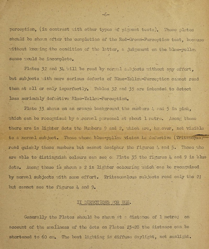 *-6— pcrception, (in contrast -..Ith other iypcs of pigrncnt tests). These plates should he . shornn öfter the completion 6f the Rcd~G-reen~Perception test, bccause vithout knoving -the condition of the lattor, a jud gerne nt o.n the blue-yellov sense -vould be incomplete* - , - * * Plates 32 and 34- bi 11 be read by normal s^bjccts -rithout any offort # V ) , . . . * 7 but subjects ävith more serious defects of Blue-Yellov-Perccption cannot read thera at all or only imperfectly. Tables 32 and 33 are intended to detect less seriou'sly defcctive Blue-Yellovv-Peroeption. , / ’ N • • ■ ‘ i- ^ . Plate 33. shoms on an orange background, the niimbers 1 and 3 in pink, vhich can be recognised by a .normal personal at about 1 motre. Yinong thoso there are in light er dots the Numbers 9 and 2, mhioh are, homever, not visible to a normal subject * Those vhosc blue-ycllov; vision is Gofectivc (Tritanopj-aJ read quick ly these nuinbers but cannot deciphcr the figuros .V and 3 - Thoso pvho - ’ • ' i ■ _ , N • • . • . * . % 4 are able to distinguish colours can seo o Plate 35 the figuros 4 and 9 in blue ' * ' 1 • * * ' ; * dots. Among these is shoun a 2 in light er coiouring -.vhich' can be recognised. by normal sub ject s mth some eff ort. . Tr it anomalous subjects read only the 2; .3k' -, 'K'y-V4 9. ' Wi “ . • 7 7 ■' ' * 4 ' ' > but cannot see the figures 4 and 9. - II DIRS CT IONS Oii UGE. t % Generally the Plates should be shoun ät a distance of 1 metre; on account of the srnalIness of the dots on Plates 23~2.8 the distance can be \ ^ ^ • ' ✓ . • shortened to 60 cm* The best lighting is diffuse daylight, not sunlight*