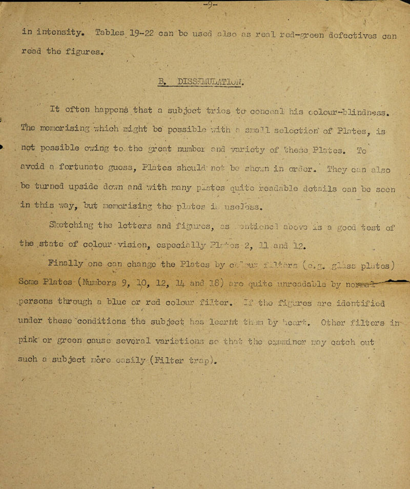 ~9~ . * * * . : . ' . . . . -1 -  >. ' in intensity. Tables 19-22 oan be used also ns real red~green*äcfectives onn rend the figures. * - B, DISSUvIULlTluiJ. , t - - / ■ _ • • It often happe ns that a subjoct trios tcl conceal his c olour-blind ne ss, The memorisi ng uhich night be possible Yv'ith a small selcction of Plates, is ’ ' ■* • _ > » not possible ovdng to.the great number and variety of ihese. Plates, To avoid a fortunate guess, Plates should/not be shov;n in ordor/ They can also be curncd upsiae dov;n and vdth many pj-ates quite readable dotails can be scen 1 / # ~ . s  . in t-his v;ay, but raeroorising the- p lat es is usele'ss. - V . Sicebohing the letters and figures, as . ent-ionel abovo is' a good test of the, state of colour• vision, especiälly Plates 2, 11.and 12, Finally one ean change the Plates by cc our f Piers (o*g, gluss plates) •Sorae Plates (Numbers 9, 10, 12, 14 and 18) are quite unreadable by normal: .persons through a blue or red colour fi.lter, If the fi'gures are identifiod under these 'oonditions the subject has lecrfrt th;n by heart. Other filters it pink or grcen cause- several yaribtions so that the p^aminer r.my oatch out ' * ’ . • f v such a subject more oasily- (Filter trap).
