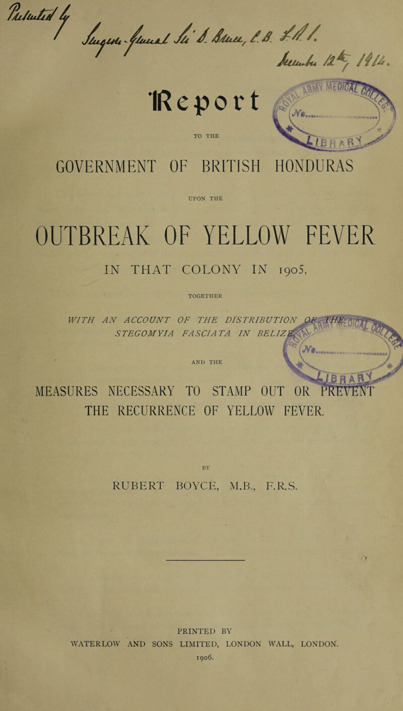 'Th/iu/n/ /L ’ J/i J. &iui, fa ' ' JuiM~L /l*y /4u IRepor t TO THE GOVERNMENT OF BRITISH fcjt&fi £ f£L HONDURAS UPON THE OUTBREAK OF YELLOW FEVER IN THAT COLONY IN 1905, TOGETHER WITH AN ACCOUNT OF THE DISTRIBUTION STEGOMYIA FAS Cl AT A IN BELIZ AND THE MEASURES NECESSARY TO STAMP OUT OR THE RECURRENCE OF YELLOW FEVER. RUBERT BOYCE, M.B., F.R.S. PRINTED BY WATERLOW AND SONS LIMITED, LONDON WALL, LONDON. 1906.