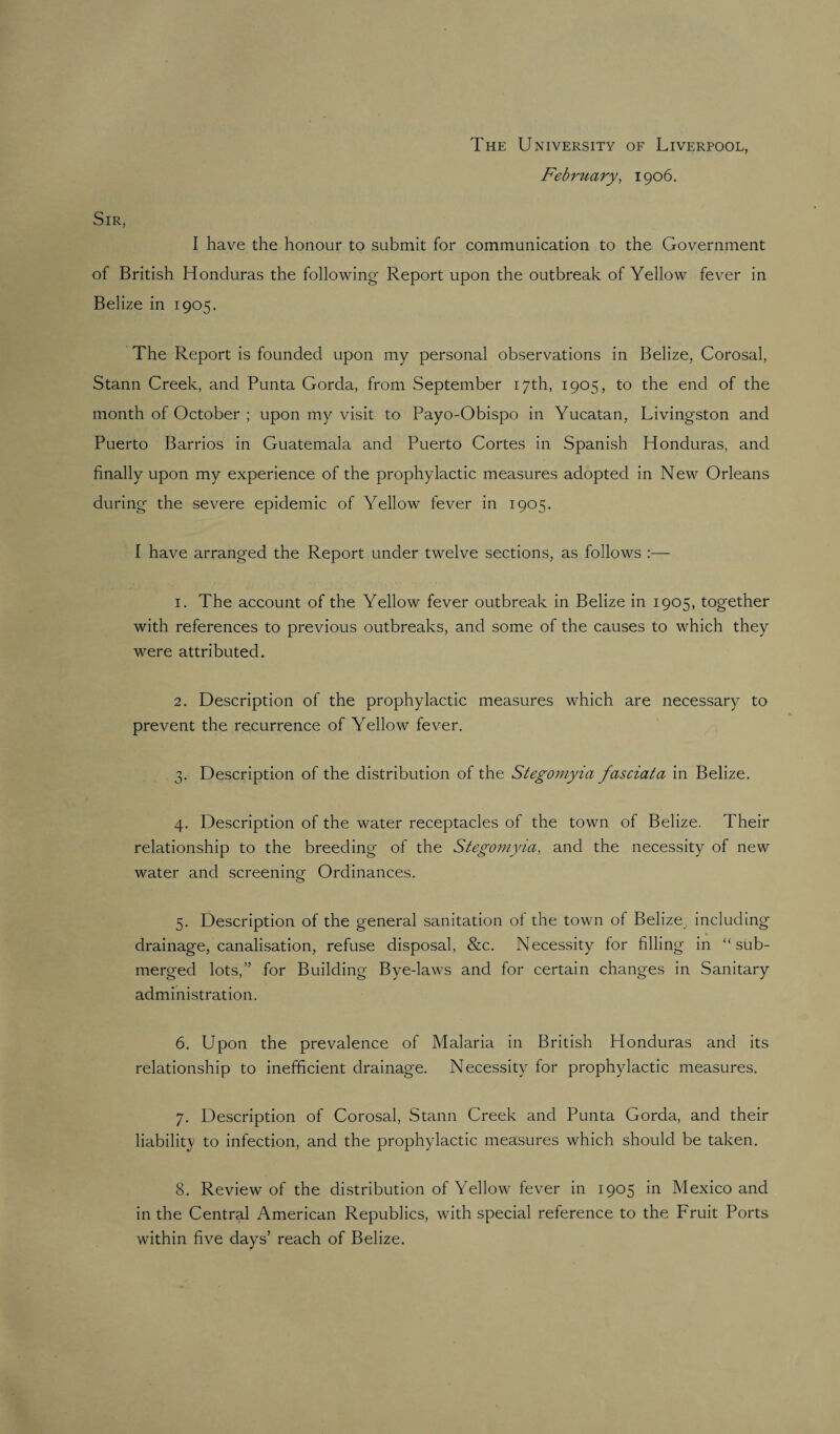 The University of Liverpool, February, 1906. Sir, I have the honour to submit for communication to the Government of British Honduras the following Report upon the outbreak of Yellow fever in Belize in 1905. The Report is founded upon my personal observations in Belize, Corosal, Stann Creek, and Punta Gorda, from September 17th, 1905, to the end of the month of October ; upon my visit to Payo-Obispo in Yucatan, Livingston and Puerto Barrios in Guatemala and Puerto Cortes in Spanish Honduras, and finally upon my experience of the prophylactic measures adopted in New Orleans during the severe epidemic of Yellow fever in 1905. I have arranged the Report under twelve sections, as follows :— 1. The account of the Yellow fever outbreak in Belize in 1905, together with references to previous outbreaks, and some of the causes to which they were attributed. 2. Description of the prophylactic measures which are necessary to prevent the recurrence of Yellow fever. 3. Description of the distribution of the Stegomyia fasciata in Belize. 4. Description of the water receptacles of the town of Belize. Their relationship to the breeding of the Stegomyia, and the necessity of new water and screening Ordinances. 5. Description of the general sanitation of the town of Belize, including drainage, canalisation, refuse disposal, &c. Necessity for filling in “sub¬ merged lots,” for Building Bye-laws and for certain changes in Sanitary administration. 6. Upon the prevalence of Malaria in British Honduras and its relationship to inefficient drainage. Necessity for prophylactic measures. 7. Description of Corosal, Stann Creek and Punta Gorda, and their liability to infection, and the prophylactic measures which should be taken. 8. Review of the distribution of Yellow fever in 1905 in Mexico and in the Central American Republics, with special reference to the Fruit Ports within five days’ reach of Belize.