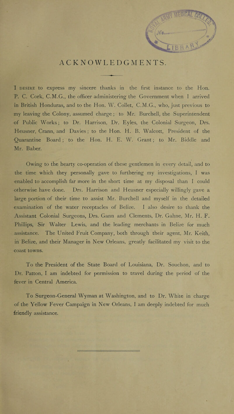 ACKNOWLEDGMENTS. I desire to express my sincere thanks in the first instance to the Hon. P. C. Cork, C.M.G., the officer administering the Government when I arrived in British Honduras, and to the Hon. W. Collet, C.M.G., who, just previous to my leaving the Colony, assumed charge; to Mr. Burchell, the Superintendent of Public Works; to Dr. Harrison, Dr. Eyles, the Colonial Surgeon, Drs. Heusner, Crann, and Davies ; to the Hon. H. B. Walcott, President of the Quarantine Board ; to the Hon. H. E. W. Grant ; to Mr. Biddle and Mr. Baber. Owing to the hearty co-operation of these gentlemen in every detail, and to the time which they personally gave to furthering my investigations, I was enabled to accomplish far more in the short time at my disposal than I could otherwise have done. Drs. Harrison and Heusner especially willingly gave a large portion of their time to assist Mr. Burchell and myself in the detailed examination of the water receptacles of Belize. I also desire to thank the Assistant Colonial Surgeons, Drs. Gann and Clements, Dr. Gahne, Mr. H. F. Phillips, Sir Walter Lewis, and the leading merchants in Belize for much assistance. The United F'ruit Company, both through their agent, Mr. Keith, in Belize, and their Manager in New Orleans, greatly facilitated my visit to the coast towns. To the President of the State Board of Louisiana, Dr. Souchon, and to Dr. Patton, I am indebted for permission to travel during the period of the fever in Central America. To Surgeon-General Wyman at Washington, and to Dr. White in charge of the Yellow Fever Campaign in New Orleans, I am deeply indebted for much friendly assistance.