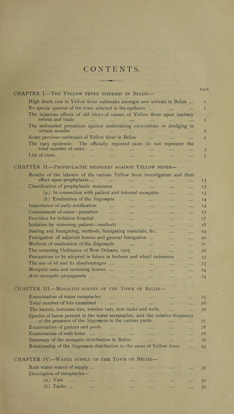 CONTENTS. Page CHAPTER I.—The Yellow fever epidemic in Belize— High death rate in Yellow fever outbreaks amongst new arrivals in Belize ... i No special quarter of the town selected in the epidemic ... ... ... i The injurious effects of old views of causes of Yellow fever upon sanitary reform and trade ... ... ... ... ... ... i The unfounded prejudices against undertaking excavations or dredging in certain months ... ... ... ... ... ... 2 Some previous outbreaks of Yellow fever in Belize ... ... ... 2 The 1905 epidemic. The officially reported cases do not represent the total number of cases ... ... ... ... ... ... 3 List of cases ... ... ... ... ... ... ... 5 CHAPTER II.—Prophylactic measures against Yellow fever— Results of the labours of the various Yellow fever investigators and their effect upon prophylaxis... ... ... ... ... ... 13 Classification of prophylactic measures ... ... ... ... 13 (a.) In connection with patient and infected mosquito ... ... 13 (A) Eradication of the Stegomyia ... ... ... ... 14 Importance of early notification ... ... ... ... ... 14 Concealment of cases—penalties ... ... ... ... ... 17 Provision for isolation hospital ... ... ... ... ... 17 Isolation by screening patient—methods ... ... ... ... 18 Sealing and fumigating, methods, fumigating materials, &c. ... ... 19 Fumigation of adjacent houses and general fumigation ... ... ... 20 Methods of eradication of the Stegomyia ... ... ... ... 21 The screening Ordinance of New Orleans, 1905 ... ... ... 22 Precautions to be adopted in future in harbour and wharf extension ... 23 The use of oil and its disadvantages ... ... ... ... ... 23 Mosquito nets and screening houses ... ... ... ... ... 24 Anti-mosquito propaganda ... ... ... ... ... ... 24 CHAPTER III.—Mosquito survey of the Town of Belize— Examination of water receptacles ... ... ... ... ... 25 Total number of lots examined ... ... ... ... ... 26 The barrels, kerosene tins, wooden vats, iron tanks and wells ... ... 26 Species of larvae present in the water receptacles, and the relative frequency of the presence of the Stegomyia in the various yards ... ... 27 Examination of gutters and pools ... .. ... ... ... 28 Examination of crab holes ... ... ... ... ... ... 28 Summary of the mosquito distribution in Belize ... ... ... 28 Relationship of the Stegomyia distribution to the cases of Yellow fever ... 29 CHAPTER IV.—Water supply of the Town of Belize— Rain w'ater source of supply ... ... ..* ... ... ... 30 Description of receptacles— (a.) Vats ... ... ... ... ... ... ... 30 (A) Tanks ... ... ... 1 ... ... ... ... 30