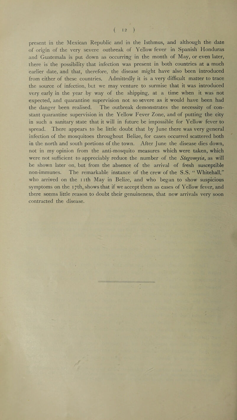 / ( 12 ) present in the Mexican Republic and in the Isthmus, and although the date of origin of the very severe outbreak of Yellow fever in Spanish Honduras and Guatemala is put down as occurring in the month of May, or even later, there is the possibility that infection was present in both countries at a much earlier date, and that, therefore, the disease might have also been introduced from either of these countries. Admittedly it is a very difficult matter to trace the source of infection, but we may venture to surmise that it was introduced very early in the year by way of the shipping, at a time when it was not expected, and quarantine supervision not so severe as it would have been had the danger been realised. The outbreak demonstrates the necessity of con¬ stant quarantine supervision in the Yellow Fever Zone, and of putting the city in such a sanitary state that it will in future be impossible for Yellow fever to spread. There appears to be little doubt that by June there was very general infection of the mosquitoes throughout Belize, for cases occurred scattered both in the north and south portions of the town. After June the disease dies down, not in my opinion from the anti-mosquito measures which were taken, which were not sufficient to appreciably reduce the number of the Stegomyia, as will be shown later on, but from the absence of the arrival of fresh susceptible non-immunes. The remarkable instance of the crew of the S.S. “ Whitehall,” who arrived on the iith May in Belize, and who began to show suspicious symptoms on the 17th, shows that if we accept them as cases of Yellow fever, and there seems little reason to doubt their genuineness, that new arrivals very soon contracted the disease.