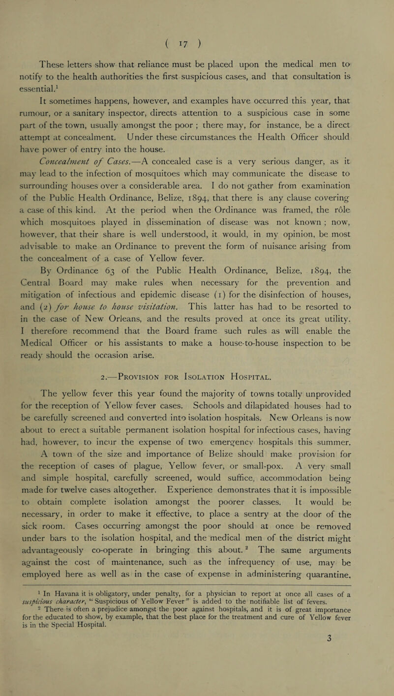 These letters show that reliance must be placed upon the medical men to notify to the health authorities the first suspicious cases, and that consultation is essential.1 It sometimes happens, however, and examples have occurred this year, that rumour, or a sanitary inspector, directs attention to a suspicious case in some part of the town, usually amongst the poor ; there may, for instance, be a direct attempt at concealment. Under these circumstances the Health Officer should have power of entry into the house. Concealment of Cases.—A concealed case is a very serious danger, as it may lead to the infection of mosquitoes which may communicate the disease to surrounding houses over a considerable area. I do not gather from examination of the Public Health Ordinance, Belize, 1894, that there is any clause covering a case of this kind. At the period when the Ordinance was framed, the role which mosquitoes played in dissemination of disease was not known ; now, however, that their share is well understood, it would, in my opinion, be most advisable to make an Ordinance to prevent the form of nuisance arising from the concealment of a case of Yellow fever. By Ordinance 63 of the Public Health Ordinance, Belize, 1894, the Central Board may make rules when necessary for the prevention and mitigation of infectious and epidemic disease (1) for the disinfection of houses, and (2) for house to house visitation. This latter has had to be resorted to in the case of New Orleans, and the results proved at once its great utility. I therefore recommend that the Board frame such rules as will enable the Medical Officer or his assistants to make a house-to-house inspection to be ready should the occasion arise. 2.—Provision for Isolation Hospital. The yellow fever this year found the majority of towns totally unprovided for the reception of Yellow fever cases. Schools and dilapidated houses had to be carefully screened and converted into isolation hospitals. New Orleans is now about to erect a suitable permanent isolation hospital for infectious cases, having had, however, to incur the expense of two emergency hospitals this summer. A town of the size and importance of Belize should make provision for the reception of cases of plague, Yellow fever, or small-pox. A very small and simple hospital, carefully screened, would suffice, accommodation being made for twelve cases altogether. Experience demonstrates that it is impossible to obtain complete isolation amongst the poorer classes. It would be necessary, in order to make it effective, to place a sentry at the door of the sick room. Cases occurring amongst the poor should at once be removed under bars to the isolation hospital, and the medical men of the district might advantageously co-operate in bringing this about.2 The same arguments against the cost of maintenance, such as the infrequency of use, may be employed here as well as in the case of expense, in administering quarantine, 1 In Havana it is obligatory, under penalty, for a physician to report at once all cases of a suspicious character, “ Suspicious of Yellow Fever” is added to the notifiable list of fevers. 2 There is often a prejudice amongst the poor against hospitals, and it is of great importance for the educated to show, by example, that the best place for the treatment and cure of Yellow fever is in the Special Hospital. 3