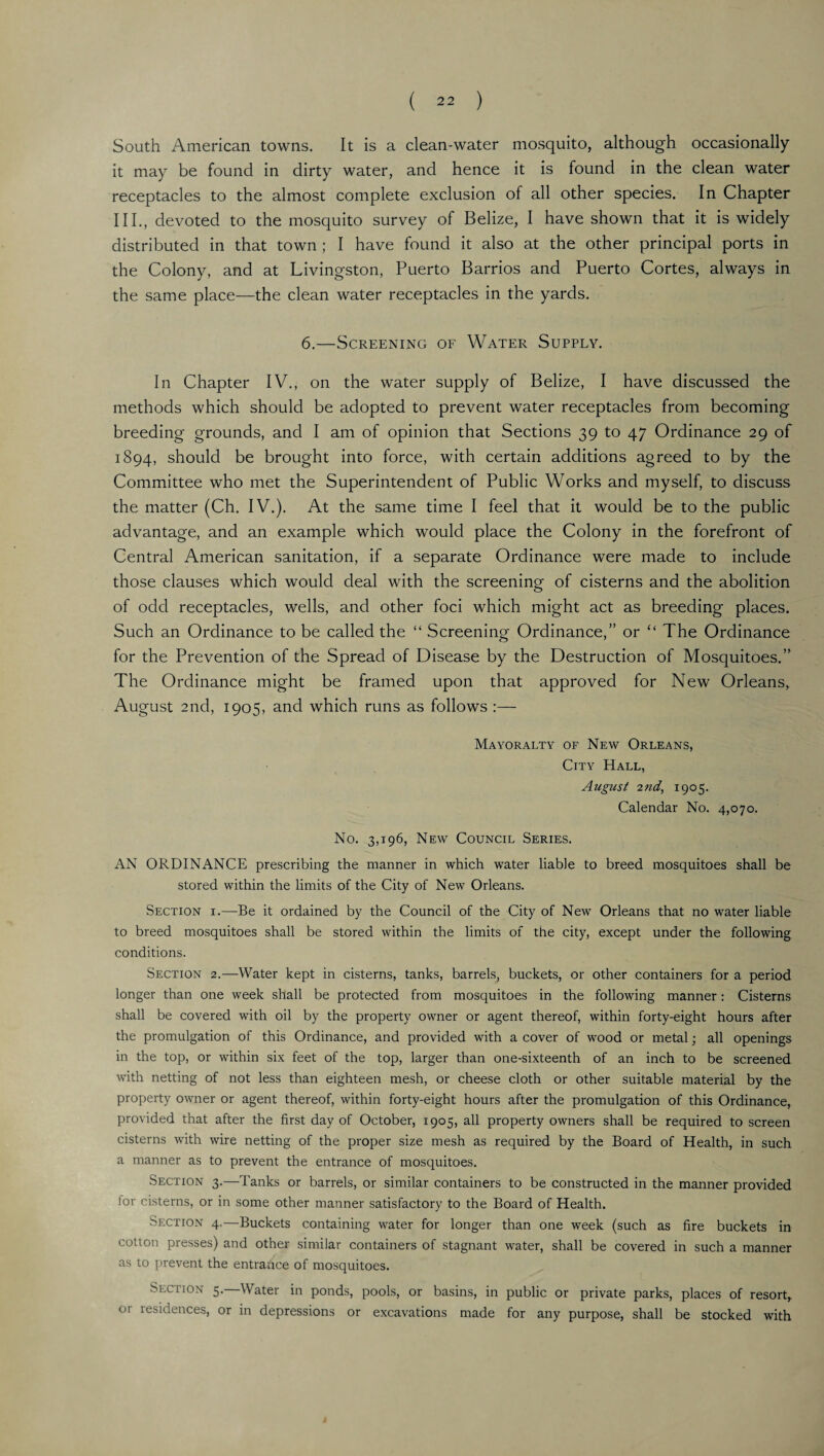 South American towns. It is a clean-water mosquito, although occasionally it may be found in dirty water, and hence it is found in the clean water receptacles to the almost complete exclusion of all other species. In Chapter III., devoted to the mosquito survey of Belize, I have shown that it is widely distributed in that town ; I have found it also at the other principal ports in the Colony, and at Livingston, Puerto Barrios and Puerto Cortes, always in the same place—the clean water receptacles in the yards. 6.—Screening of Water Supply. In Chapter IV., on the water supply of Belize, I have discussed the methods which should be adopted to prevent water receptacles from becoming breeding grounds, and I am of opinion that Sections 39 to 47 Ordinance 29 of 1894, should be brought into force, with certain additions agreed to by the Committee who met the Superintendent of Public Works and myself, to discuss the matter (Ch. IV.). At the same time I feel that it would be to the public advantage, and an example which would place the Colony in the forefront of Central American sanitation, if a separate Ordinance were made to include those clauses which would deal with the screening of cisterns and the abolition of odd receptacles, wells, and other foci which might act as breeding places. Such an Ordinance to be called the “ Screening Ordinance,” or “ The Ordinance for the Prevention of the Spread of Disease by the Destruction of Mosquitoes.” The Ordinance might be framed upon that approved for New Orleans, August 2nd, 1905, and which runs as follows :— Mayoralty of New Orleans, City Hall, August 2nd, 1905. Calendar No. 4,070. No. 3,196, New Council Series. AN ORDINANCE prescribing the manner in which water liable to breed mosquitoes shall be stored within the limits of the City of New Orleans. Section i.—Be it ordained by the Council of the City of New Orleans that no water liable to breed mosquitoes shall be stored within the limits of the city, except under the following conditions. Section 2.—Water kept in cisterns, tanks, barrels, buckets, or other containers for a period longer than one week shall be protected from mosquitoes in the following manner: Cisterns shall be covered with oil by the property owner or agent thereof, within forty-eight hours after the promulgation of this Ordinance, and provided with a cover of wood or metal; all openings in the top, or within six feet of the top, larger than one-sixteenth of an inch to be screened with netting of not less than eighteen mesh, or cheese cloth or other suitable material by the property owner or agent thereof, within forty-eight hours after the promulgation of this Ordinance, provided that after the first day of October, 1905, all property owners shall be required to screen cisterns with wire netting of the proper size mesh as required by the Board of Health, in such a manner as to prevent the entrance of mosquitoes. Section 3.—Tanks or barrels, or similar containers to be constructed in the manner provided for cisterns, or in some other manner satisfactory to the Board of Health. Section 4.—Buckets containing water for longer than one week (such as fire buckets in cotton presses) and other similar containers of stagnant water, shall be covered in such a manner as to prevent the entrance of mosquitoes. Section 5.—Water in ponds, pools, or basins, in public or private parks, places of resort, 01 iesidences, or in depressions or excavations made for any purpose, shall be stocked with