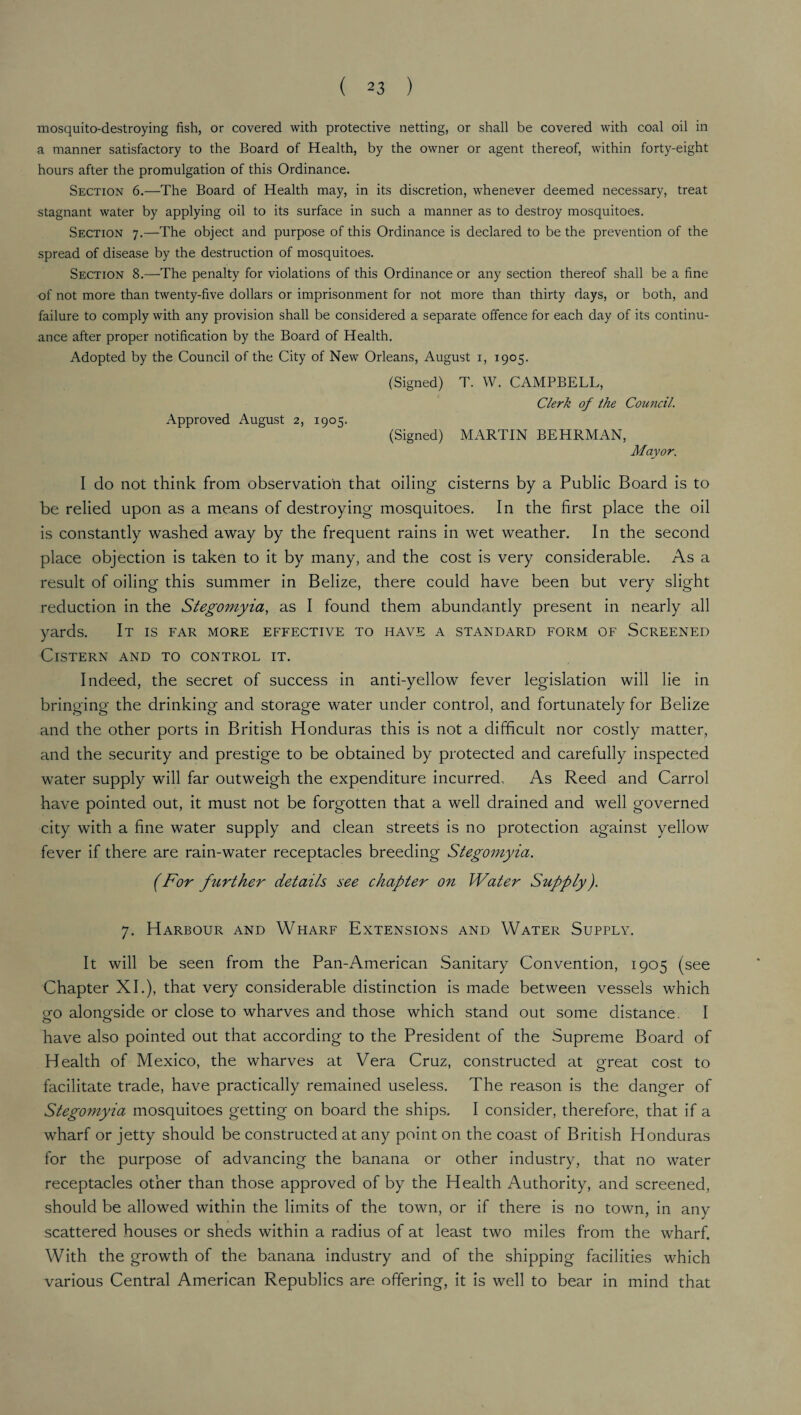 mosquito-destroying fish, or covered with protective netting, or shall be covered with coal oil in a manner satisfactory to the Board of Health, by the owner or agent thereof, within forty-eight hours after the promulgation of this Ordinance. Section 6.—The Board of Health may, in its discretion, whenever deemed necessary, treat stagnant water by applying oil to its surface in such a manner as to destroy mosquitoes. Section 7.—The object and purpose of this Ordinance is declared to be the prevention of the spread of disease by the destruction of mosquitoes. Section 8.—The penalty for violations of this Ordinance or any section thereof shall be a fine of not more than twenty-five dollars or imprisonment for not more than thirty days, or both, and failure to comply with any provision shall be considered a separate offence for each day of its continu¬ ance after proper notification by the Board of Health. Adopted by the Council of the City of New Orleans, August 1, 1905. Approved August 2, 1905. (Signed) T. W. CAMPBELL, Clerk of the Council. (Signed) MARTIN BEHRMAN, Mayor. I do not think from observation that oiling cisterns by a Public Board is to be relied upon as a means of destroying mosquitoes. In the first place the oil is constantly washed away by the frequent rains in wet weather. In the second place objection is taken to it by many, and the cost is very considerable. As a result of oiling this summer in Belize, there could have been but very slight reduction in the Stegomyia, as I found them abundantly present in nearly all yards. It is far more effective to have a standard form of Screened Cistern and to control it. Indeed, the secret of success in anti-yellow fever legislation will lie in bringing the drinking and storage water under control, and fortunately for Belize and the other ports in British Honduras this is not a difficult nor costly matter, and the security and prestige to be obtained by protected and carefully inspected water supply will far outweigh the expenditure incurred. As Reed and Carrol have pointed out, it must not be forgotten that a well drained and well governed city with a fine water supply and clean streets is no protection against yellow fever if there are rain-water receptacles breeding Stegomyia. (For further details see chapter on Water Supply). 7. Harbour and Wharf Extensions and Water Supply. It will be seen from the Pan-American Sanitary Convention, 1905 (see Chapter XI.), that very considerable distinction is made between vessels which ofO alongside or close to wharves and those which stand out some distance. I have also pointed out that according to the President of the Supreme Board of Health of Mexico, the wharves at Vera Cruz, constructed at great cost to facilitate trade, have practically remained useless. The reason is the danger of Stegomyia mosquitoes getting on board the ships. I consider, therefore, that if a wharf or jetty should be constructed at any point on the coast of British Honduras for the purpose of advancing the banana or other industry, that no water receptacles other than those approved of by the Health Authority, and screened, should be allowed within the limits of the town, or if there is no town, in any scattered houses or sheds within a radius of at least two miles from the wharf. With the growth of the banana industry and of the shipping facilities which various Central American Republics are offering, it is well to bear in mind that