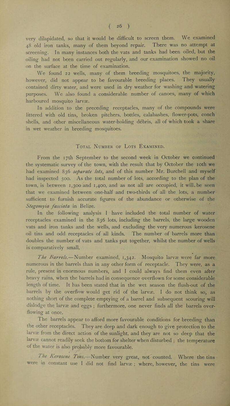 very dilapidated, so that it would be difficult to screen them. We examined 48 old iron tanks, many of them beyond repair. There was no attempt at screening. In many instances both the vats and tanks had been oiled, but the oiling had not been carried out regularly, and our examination showed no oil on the surface at the time of examination. We found 22 wells, many of them breeding mosquitoes, the majority, however, did not appear to be favourable breeding places. T hey usually contained dirty water, and were used in dry weather for washing and watering purposes. We also found a considerable number of canoes, many of which harboured mosquito larvae. In addition to the preceding receptacles, many of the compounds were littered with old tins, broken pitchers, bottles, calabashes, flower-pots, conch shells, and other miscellaneous water-holding debris, all of which took a share in wet weather in breeding mosquitoes. Total Number of Lots Examined. From the 17th September to the second week in October we continued the systematic survey of the town, with the result that by October the 10th we had examined 836 separate lots, and of this number Mr. Burcbell and myself had inspected 500. As the total number of lots, according to the plan of the town, is between 1,300 and 1,400, and as not all are occupied, it will.be seen that we examined between one-half and two-thirds of all the lots, a number sufficient to furnish accurate figures of the abundance or otherwise of the Stegomyia fasciata in Belize. In the following analysis I have included the total number of water receptacles examined in the 836 lots, including the barrels, the large wooden vats and iron tanks and the wells, and excluding the very numerous kerosene oil tins and odd receptacles of all kinds. The number of barrels more than doubles the number of vats and tanks put together, whilst the number of wells is comparatively small. The Barrels.— Number examined, 1,342. Mosquito larvae were far more numerous in the barrels than in any other form of receptacle. They were, as a rule, present in enormous numbers, and I could always find them even after heavy rains, when the barrels had in consequence overflown for some considerable length of time. It has been stated that in the wet season the flush-out of the barrels by the overflow would get rid of the larvae. I do not think so, as nothing short of the complete emptying of a barrel and subsequent scouring will dislodge the larvae and eggs ; furthermore, one never finds all the barrels over¬ flowing at once. The barrels appear to afford more favourable conditions for breeding than the other receptacles. They are deep and dark enough to give protection to the larvae from the direct action of the sunlight, and they are not so deep that the larvae cannot readily seek the bottom for shelter when disturbed ; the temperature of the water is also probably more favourable. The Kerosene Tins.—Number very great, not counted. Where the tins were in constant use I did not find larvae ; where, however, the tins were