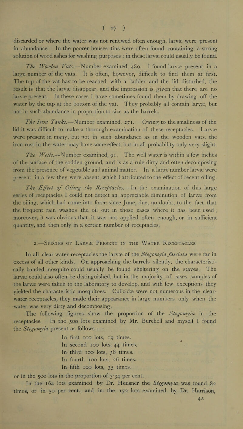 discarded or where the water was not renewed often enough, larvae were present in abundance. In the poorer houses tins were often found containing a strong solution of wood ashes for washing purposes ; in these larvae could usually be found. The Wooden Vats— Number examined, 489. I found larvae present in a large number of the vats. It is often, however, difficult to find them at first. The top of the vat has to be reached with a ladder and the lid disturbed, the result is that the larvae disappear, and the impression is given that there are no larvae present. In these cases I have sometimes found them by drawing off the water by the tap at the bottom of the vat. They probably all contain larvae, but not in such abundance in proportion to size as the barrels. The Iron Tanks.— Number examined, 271. Owing to the smallness of the lid it was difficult to make a thorough examination of these receptacles. Larvae were present in many, but not in such abundance as in the wooden vats, the iron rust in the water may have some effect, but in all probability only very slight. The Wells.—Number examined, 91. The well water is within a few inches of the surface of the sodden ground, and is as a rule dirty and often decomposing from the presence of vegetable and animal matter. In a iarge number larvae were present, in a few they were absent, which I attributed to the effect of recent oiling. The Effect of Oiling the Receptacles.—In the examination of this large series of receptacles I could not detect an appreciable diminution of larvae from the oiling, which had come into force since June, due, no doubt, to the fact that the frequent rain washes the oil out in those cases where it has been used ; moreover, it was obvious that it was not applied often enough, or in sufficient quantity, and then only in a certain number of receptacles. 2.—Species of Larvae Present in the Water Receptacles. In all clear-water receptacles the larvae of the Stegomyia fasciata were far in excess of all other kinds. On approaching the barrels silently, the characteristi¬ cally banded mosquito could usually be found sheltering on the staves. The larvae could also often be distinguished, but in the majority of cases samples of the larvae were taken to the laboratory to develop, and with few exceptions they yielded the characteristic mosquitoes. Culicidae were not numerous in the dear- water receptacles, they made their appearance in large numbers only when the w7ater was very dirty and decomposing. The following figures show' the proportion of the Stegomyia in the receptacles. In the 500 lots examined by Mr. Burchell and myself I found the Stegomyia present as follow's :— In first 100 lots, 19 times. In second 100 lots, 44 times. In third 100 lots, 38 times. In fourth 100 lots, 26 times. In fifth 100 lots, 35 times. or in the 500 lots in the proportion of 3^34 per cent. In the 164 lots examined by Dr. Heusner the Stegomyia was found 82 times, or in 50 per cent., and in the 172 lots examined by Dr. Harrison, 4A