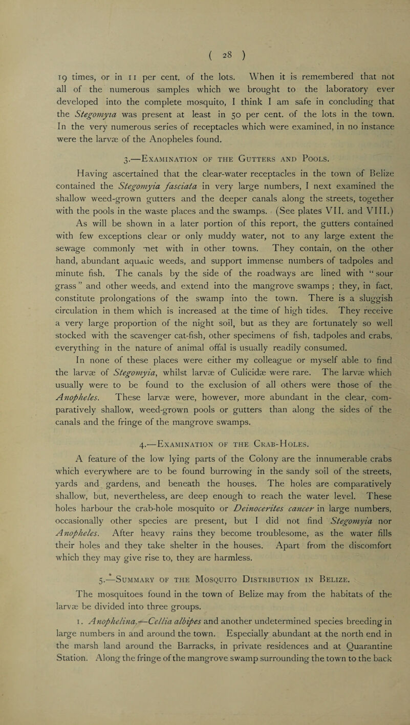 ( ^8 ) 19 times, or in n per cent, of the lots. When it is remembered that not all of the numerous samples which we brought to the laboratory ever developed into the complete mosquito, I think I am safe in concluding that the Stegomyia was present at least in 50 per cent, of the lots in the town. In the very numerous series of receptacles which were examined, in no instance were the larvae of the Anopheles found. 3.—Examination of the Gutters and Pools. Having ascertained that the clear-water receptacles in the town of Belize contained the Stegomyia fasciata in very large numbers, I next examined the shallow weed-grown gutters and the deeper canals along the streets, together with the pools in the waste places and the swamps. (See plates VII. and VIII.) As will be shown in a later portion of this report, the gutters contained with few exceptions clear or only muddy water, not to any large extent the sewage commonly met with in other towns. They contain, on the other hand, abundant aqudiic weeds, and support immense numbers of tadpoles and minute fish. The canals by the side of the roadways are lined with “ sour grass ” and other weeds, and extend into the mangrove swamps ; they, in fact, constitute prolongations of the swamp into the town. There is a sluggish circulation in them which is increased at the time of high tides. They receive a very large proportion of the night soil, but as they are fortunately so well stocked with the scavenger cat-fish, other specimens of fish, tadpoles and crabs, everything in the nature of animal offal is usually readily consumed. In none of these places were either my colleague or myself able to find the larvae of Stegomyia, whilst larvae of Culicidae were rare. The larvae which usually were to be found to the exclusion of all others were those of the Anopheles. These larvae were, however, more abundant in the clear, com¬ paratively shallow, weed-grown pools or gutters than along the sides of the canals and the fringe of the mangrove swamps. 4.—Examination of the Crab-Holes. A feature of the low lying parts of the Colony are the innumerable crabs which everywhere are to be found burrowing in the sandy soil of the streets, yards and gardens, and beneath the houses. The holes are comparatively shallow, but, nevertheless, are deep enough to reach the water level. These holes harbour the crab-hole mosquito or Deinocerites cancer in large numbers, occasionally other species are present, but I did not find Stegomyia nor Anopheles. After heavy rains they become troublesome, as the water fills their holes and they take shelter in the houses. Apart from the discomfort which they may give rise to, they are harmless. 5.-—Summary of the Mosquito Distribution in Belize. The mosquitoes found in the town of Belize may from the habitats of the larvae be divided into three groups. 1. Anophelina.—Cellia albipes and another undetermined species breeding in large numbers in and around the town. Especially abundant at the north end in the marsh land around the Barracks, in private residences and at Quarantine Station. Along the fringe of the mangrove swamp surrounding the town to the back
