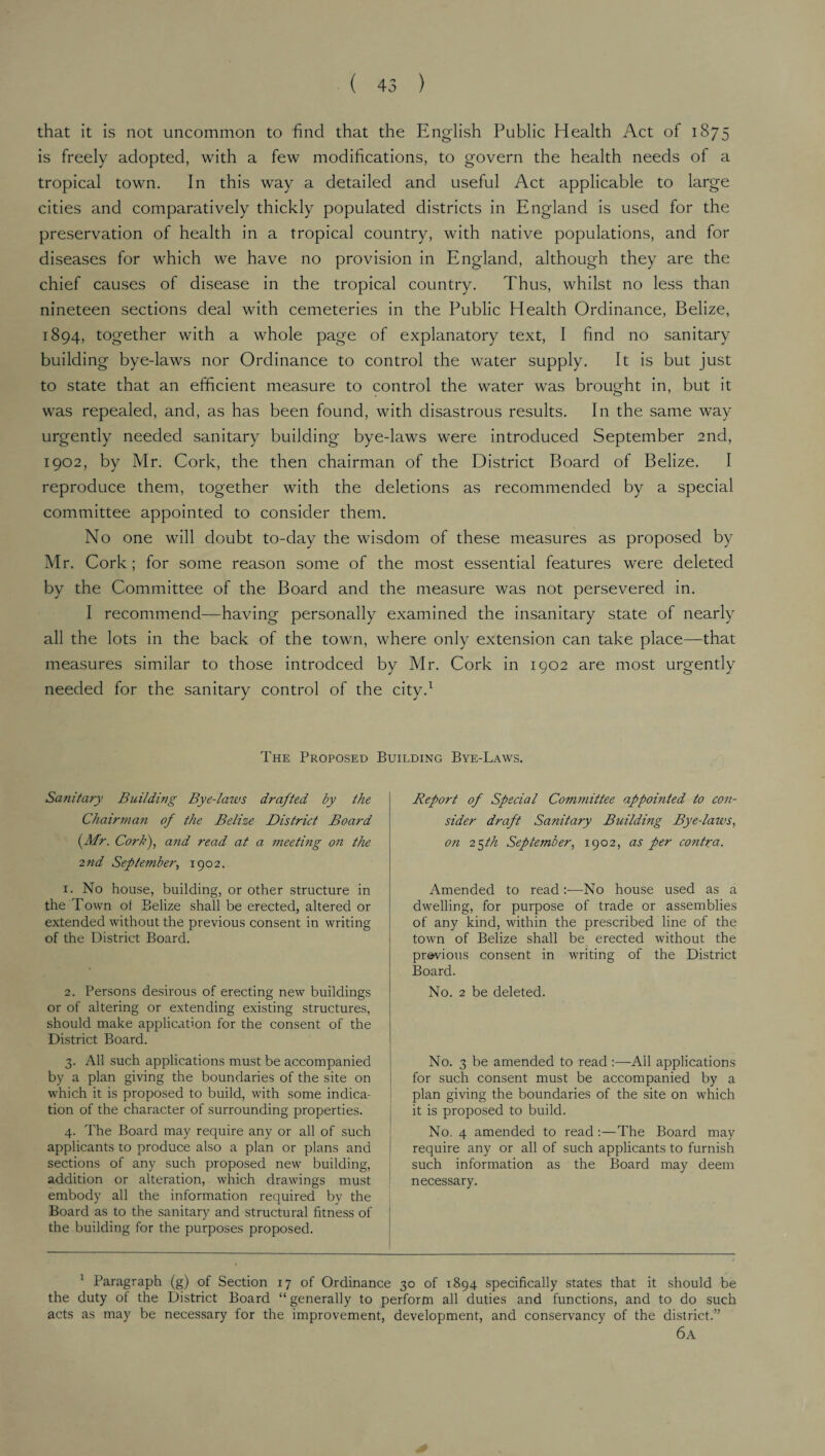 that it is not uncommon to find that the English Public Health Act of 1875 is freely adopted, with a few modifications, to govern the health needs of a tropical town. In this way a detailed and useful Act applicable to large cities and comparatively thickly populated districts in England is used for the preservation of health in a tropical country, with native populations, and for diseases for which we have no provision in England, although they are the chief causes of disease in the tropical country. Thus, whilst no less than nineteen sections deal with cemeteries in the Public Health Ordinance, Belize, 1894, together with a whole page of explanatory text, I find no sanitary building bye-laws nor Ordinance to control the water supply. It is but just to state that an efficient measure to control the water was brought in, but it was repealed, and, as has been found, with disastrous results. In the same way urgently needed sanitary building bye-laws were introduced September 2nd, 1902, by Mr. Cork, the then chairman of the District Board of Belize. I reproduce them, together with the deletions as recommended by a special committee appointed to consider them. No one will doubt to-day the wisdom of these measures as proposed by Mr. Cork ; for some reason some of the most essential features were deleted by the Committee of the Board and the measure was not persevered in. I recommend—having personally examined the insanitary state of nearly all the lots in the back of the town, where only extension can take place—that measures similar to those introdced by Mr. Cork in 1902 are most urgently needed for the sanitary control of the city.1 The Proposed Building Bye-Laws. Sanitary Building Bye-laws drafted by the Chairman of the Belize District Board (Mr. Cork), and read at a ?neeting on the 2nd September, 1902. 1. No house, building, or other structure in the Town of Belize shall be erected, altered or extended without the previous consent in writing of the District Board. 2. Persons desirous of erecting new buildings or of altering or extending existing structures, should make application for the consent of the District Board. 3. All such applications must be accompanied by a plan giving the boundaries of the site on which it is proposed to build, with some indica¬ tion of the character of surrounding properties. 4. The Board may require any or all of such applicants to produce also a plan or plans and sections of any such proposed new building, addition or alteration, which drawings must embody all the information required by the Board as to the sanitary and structural fitness of the building for the purposes proposed. Report of Special Committee appointed to con¬ sider draft Sanitary Building Bye-laws, on 25 th September, 1902, as per co?itra. Amended to read—No house used as a dwelling, for purpose of trade or assemblies of any kind, within the prescribed line of the town of Belize shall be erected without the previous consent in writing of the District Board. No. 2 be deleted. No. 3 be amended to read :—All applications for such consent must be accompanied by a plan giving the boundaries of the site on which it is proposed to build. No. 4 amended to read:—The Board may require any or all of such applicants to furnish such information as the Board may deem necessary. 1 Paragraph (g) of Section 17 of Ordinance 30 of 1894 specifically states that it should be the duty of the District Board “ generally to perform all duties and functions, and to do such acts as may be necessary for the improvement, development, and conservancy of the district.” 6a