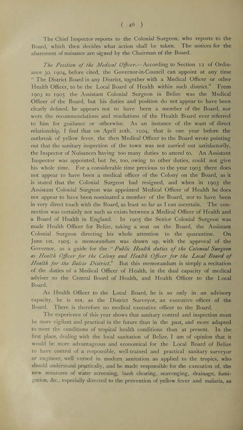 The Chief Inspector reports to the Colonial Surgeon, who reports to the Board, which then decides what action shall be taken. The notices for the abatement of nuisance are signed by the Chairman of the Board. The Position of the Medical Officer.—According to Section 12 of Ordin¬ ance 30, 1904, before cited, the Governor-in-Council can appoint at any time “ The District Board in any District, together with a Medical Officer or other Health Officer, to be the Local Board of Health within such district.” From 1903 to 1905 the Assistant Colonial Surgeon in Belize was the Medical Officer of the Board, but his duties and position do not appear to have been clearly defined, he appears not to have been a member of the Board, nor wrere the recommendations and resolutions of the Health Board ever referred to him for guidance or otherwise. As an instance of the want of direct relationship, I find that on April 20th, 1904, that is one year before the outbreak of yellow fever, the then Medical Officer to the Board wrote pointing out that the sanitary inspection of the town was not carried out satisfactorily, the Inspector of Nuisances having too many duties to attend to. An Assistant Inspector was appointed, but he, too, owing to other duties, could not give his whole time. For a considerable time previous to the year 1903 there does not appear to have been a medical officer of the Colony on the Board, as it is stated that the Colonial Surgeon had resigned, and when in 1903 the Assistant Colonial Surgeon wras appointed Medical Officer of Health he does not appear to have been nominated a member of the Board, nor to have been in very direct touch with the Board, as least so far as I can ascertain. The con¬ nection was certainly not such as exists between a Medical Officer of Health and a Board of Health in England. In 1905 the Senior Colonial Surgeon was made Health Officer for Belize, taking a seat on the Board, the Assistant Colonial Surgeon directing his whole attention to the quarantine. On June 1 st, 1905, a memorandum was drawn up, with the approval of the Governor, as a guide for the “ Public Health duties of the Colonial Surgeon as Health Officer for the Colony and Health Officer for the Local Board of Health for the Belize Districts But this memorandum is simply a recitation of the duties of a Medical Officer of Health, in the dual capacity of medical adviser to the Central Board of Health, and Health Officer to the Local Board. As Health Officer to the Local Board, he is so only in an advisory capacity, he is not, as the District Surveyor, an executive officer of the Board, d here is therefore no medical executive officer to the Board. d he experience of this year shows that sanitary control and inspection must be more vigilant and practical in the future than in the past, and more adapted to meet the conditions of tropical health conditions than at present. In the first place, dealing with the local sanitation of Belize, I am of opinion that it would be more advantageous and economical for the Local Board of Belize to have control of a responsible, well-trained and practical sanitary surveyor or engineer, well versed in modern sanitation as applied to the tropics, who should understand practically, and be made responsible for the execution of, the new measures of water screening, bush clearing, scavenging, drainage, fumi¬ gation, &c., especially directed to the prevention of yellow fever and malaria, as