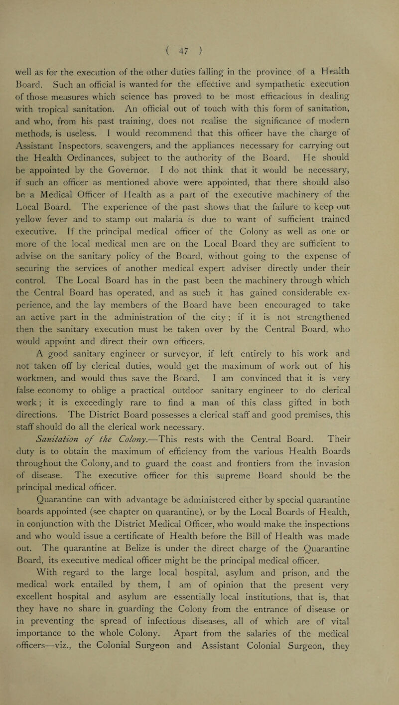 well as for the execution of the other duties falling in the province of a Health Board. Such an official is wanted for the effective and sympathetic execution of those measures which science has proved to be most efficacious in dealing with tropical sanitation. An official out of touch with this form of sanitation, and who, from his past training, does not realise the significance of modern methods, is useless. I would recommend that this officer have the charge of Assistant Inspectors, scavengers, and the appliances necessary for carrying out the Health Ordinances, subject to the authority of the Board. He should be appointed by the Governor. I do not think that it would be necessary, if such an officer as mentioned above were appointed, that there should also be a Medical Officer of Health as a part of the executive machinery of the Local Board. The experience of the past shows that the failure to keep out yellow fever and to stamp out malaria is due to want of sufficient trained executive. If the principal medical officer of the Colony as well as one or more of the local medical men are on the Local Board they are sufficient to advise on the sanitary policy of the Board, without going to the expense of securing the services of another medical expert adviser directly under their control. The Local Board has in the past been the machinery through which the Central Board has operated, and as such it has gained considerable ex¬ perience, and the lay members of the Board have been encouraged to take an active part in the administration of the city; if it is not strengthened then the sanitary execution must be taken over by the Central Board, who would appoint and direct their own officers. A good sanitary engineer or surveyor, if left entirely to his work and not taken off by clerical duties, would get the maximum of work out of his workmen, and would thus save the Board. I am convinced that it is very false economy to oblige a practical outdoor sanitary engineer to do clerical work; it is exceedingly rare to find a man of this class gifted in both directions. The District Board possesses a clerical staff and good premises, this staff should do all the clerical work necessary. Sanitation of the Colony.—This rests with the Central Board. Their duty is to obtain the maximum of efficiency from the various Health Boards throughout the Colony, and to guard the coast and frontiers from the invasion of disease. The executive officer for this supreme Board should be the principal medical officer. Quarantine can with advantage be administered either by special quarantine boards appointed (see chapter on quarantine), or by the Local Boards of Health, in conjunction with the District Medical Officer, who would make the inspections and who would issue a certificate of Health before the Bill of Health was made out. The quarantine at Belize is under the direct charge of the Quarantine Board, its executive medical officer might be the principal medical officer. With regard to the large local hospital, asylum and prison, and the medical work entailed by them, I am of opinion that the present very excellent hospital and asylum are essentially local institutions, that is, that they have no share in guarding the Colony from the entrance of disease or in preventing the spread of infectious diseases, all of which are of vital importance to the whole Colony. Apart from the salaries of the medical officers—viz., the Colonial Surgeon and Assistant Colonial Surgeon, they