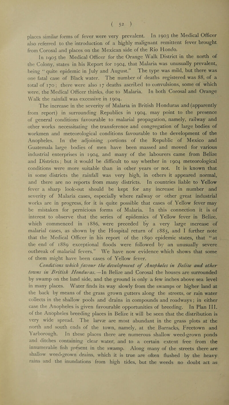 places similar forms of fever were very prevalent. In 1903 the Medical Officer also referred to the introduction of a highly malignant remittent fever brought from Corosal and places on the Mexican side of the Rio Hondo. In 1905 the Medical Officer for the Orange Walk District in the north of the Colony, states in his Report for 1904, that Malaria was unusually prevalent, being “ quite epidemic in July and August.” The type was mild, but there was one fatal case of Black water. The number of deaths registered was 88, of a total of 170; there were also 17 deaths ascribed to convulsions, some ot which were, the Medical Officer thinks, due to Malaria. In both Corosal and Orange Walk the rainfall was excessive in 1904. The increase in the severity of Malaria in British Honduras and (apparently from report) in surrounding Republics in 1904, may point to the presence of general conditions favourable to malarial propagation, namely, railway and other works necessitating the transference and congregation of large bodies of workmen and meteorological conditions favourable to the development of the Anopheles. In the adjoining portions of the Republic of Mexico and Guatemala large bodies of men have been massed and moved for various industrial enterprises in 1904, and many of the labourers came from Belize and Districts; but it would be difficult to say whether in 1904 meteorological conditions were more suitable than in other years or not. It is known that in some districts the rainfall was very high, in others it appeared normal, and there are no reports from many districts. In countries liable to Yellow fever a sharp look-out should be kept for any increase in number and severity of Malaria cases, especially where railway or other great industrial works are in progress, for it is quite possible that cases of Yellow fever may be mistaken for pernicious forms of Malaria. In this connection it is of interest to observe that the series of epidemics of Yellow fever in Belize, which commenced in 1886, were preceded by a very large increase of malarial cases, as shown by the Hospital return of 1885, and I further note that the Medical Officer in his report of the 1890 epidemic states, that “at the end of 1889 exceptional floods were followed by an unusually severe outbreak of malarial fevers.” We have now evidence which shows that some of them might have been cases of Yellow fever. Conditions which favour the development of Anopheles in Belize and other towns in British Honduras.—In Belize and Corosal the houses are surrounded by swamp on the land side, and the ground is only a few inches above sea level in many places. Water finds its way slowly from the swamps or higher land at the back by means of the grass grown gutters along the streets, or rain water collects in the shallow pools and drains in compounds and roadways ; in either case the Anopheles is given favourable opportunities of breeding. In Plan III. of the Anopheles breeding places in Belize it will be seen that the distribution is very wide spread. The larvae are most abundant in the grass plots at the north and south ends of the town, namely, at the Barracks, Freetown and \arborough. In these places there are numerous shallow weed-grown ponds and ditches containing clear water, and to a certain extent free from the innumerable fish pi esent in the swamp. Along many of the streets there are shallow weed-grown drains, which it is true are often flushed by the heavy rains and the inundations Irom high tides, but the weeds no doubt act as