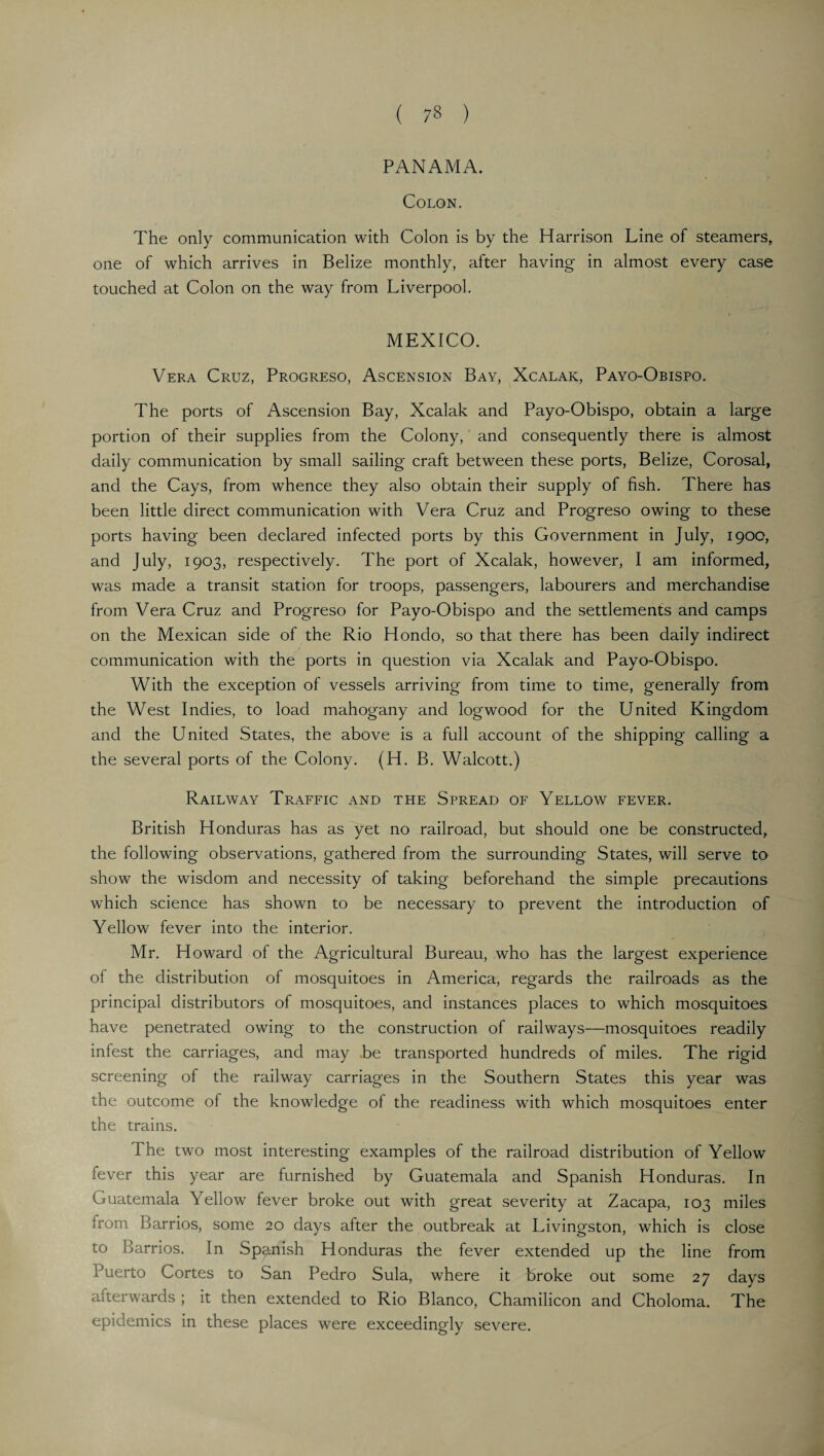 PANAMA. Colon. The only communication with Colon is by the Harrison Line of steamers, one of which arrives in Belize monthly, after having in almost every case touched at Colon on the way from Liverpool. MEXICO. Vera Cruz, Progreso, Ascension Bay, Xcalaic, Payo-Obispo. The ports of Ascension Bay, Xcalak and Payo-Obispo, obtain a large portion of their supplies from the Colony, and consequently there is almost daily communication by small sailing craft between these ports, Belize, Corosal, and the Cays, from whence they also obtain their supply of fish. There has been little direct communication with Vera Cruz and Progreso owing to these ports having been declared infected ports by this Government in July, 1900, and July, 1903, respectively. The port of Xcalak, however, I am informed, was made a transit station for troops, passengers, labourers and merchandise from Vera Cruz and Progreso for Payo-Obispo and the settlements and camps on the Mexican side of the Rio Hondo, so that there has been daily indirect communication with the ports in question via Xcalak and Payo-Obispo. With the exception of vessels arriving from time to time, generally from the West Indies, to load mahogany and logwood for the United Kingdom and the United States, the above is a full account of the shipping calling a the several ports of the Colony. (H. B. Walcott.) Railway Traffic and the Spread of Yellow fever. British Honduras has as yet no railroad, but should one be constructed, the following observations, gathered from the surrounding States, will serve to show the wisdom and necessity of taking beforehand the simple precautions which science has shown to be necessary to prevent the introduction of Yellow fever into the interior. Mr. Howard of the Agricultural Bureau, who has the largest experience of the distribution of mosquitoes in America, regards the railroads as the principal distributors of mosquitoes, and instances places to which mosquitoes have penetrated owing to the construction of railways—mosquitoes readily infest the carriages, and may be transported hundreds of miles. The rigid screening of the railway carriages in the Southern States this year was the outcome of the knowledge of the readiness with which mosquitoes enter the trains. The two most interesting examples of the railroad distribution of Yellow fever this year are furnished by Guatemala and Spanish Honduras. In Guatemala Yellow fever broke out with great severity at Zacapa, 103 miles iront Barrios, some 20 days after the outbreak at Livingston, which is close to Barrios. In Spanish Honduras the fever extended up the line from Puerto Cortes to San Pedro Sula, where it broke out some 27 days afterwards ; it then extended to Rio Blanco, Chamilicon and Choloma. The epidemics in these places were exceedingly severe.