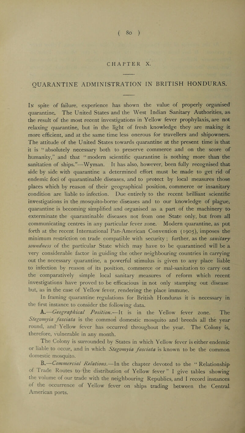 CHAPTER X. QUARANTINE ADMINISTRATION IN BRITISH HONDURAS. In spite of failure, experience has shown the value of properly organised quarantine. The United States and the West Indian Sanitary Authorities, as the result of the most recent investigations in Yellow fever prophylaxis, are not relaxing quarantine, but in the light of fresh knowledge they are making it more efficient, and at the same time less onerous for travellers and shipowners. The attitude of the United States towards quarantine at the present time is that it is “ absolutely necessary both to preserve commerce and on the score of humanity,” and that “modern scientific quarantine is nothing more than the sanitation of ships.”—Wyman. It has also, however, been fully recognised that side by side with quarantine a determined effort must be made to get rid of endemic foci of quarantinable diseases, and to protect by local measures those places which by reason of their geographical position, commerce or insanitary condition are liable to infection. Due entirely to the recent brilliant scientific investigations in the mosquito-borne diseases and to our knowledge of plague, quarantine is becoming simplified and organised as a part of the machinery to exterminate the quarantinable diseases not from one State only, but from all communicating centres in any particular fever zone. Modern quarantine, as put forth at the recent International Pan-American Convention (1905), imposes the minimum restriction on trade compatible with security ; further, as the sanitary soundness of the particular State which may have to be quarantined will be a very considerable factor in guiding the other neighbouring countries in carrying out the necessary quarantine, a powerful stimulus is given to any place liable to infection by reason of its position, commerce or mal-sanitation to carry out the comparatively simple local sanitary measures of reform which recent investigations have proved to be efficacious in not only stamping out disease but, as in the case of Yellow fever, rendering the place immune. In framing quarantine regulations for British Honduras it is necessary in the first instance to consider the following data. A. —Geographical Position. — It is in the Yellow fever zone. The Stegomyia fasaata is the common domestic mosquito and breeds all the year round, and Yellow fever has occurred throughout the year. The Colony is, therefore, vulnerable in any month. The Colony is surrounded by States in which Yellow fever is either endemic or liable to occur, and in wffiich Stegomyia fasciata is known to be the common domestic mosquito. B. —Commercial Relations.—In the chapter devoted to the “ Relationship ot Trade Routes to the distribution of Yellow fever” I give tables showing the volume of our trade with the neighbouring Republics, and I record instances oi the occurrence of Yellow fever on ships trading between the Central. American ports.