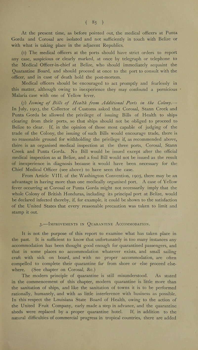 At the present time, as before pointed out, the medical officers at Punta Gorda and Corosal are isolated and not sufficiently in touch with Belize or with what is taking place in the adjacent Republics. (i) The medical officers at the ports should have strict orders to report any case, suspicious or clearly marked, at once by telegraph or telephone to the Medical Officer-in-chief at Belize, who should immediately acquaint the Quarantine Board, and should proceed at once to the port to consult with the officer, and in case of death hold the post-mortem. Medical officers should be encouraged to act promptly and fearlessly in this matter, although owing to inexperience they may confound a pernicious Malaria case with one of Yellow fever. (j) Issuing of Bills of Health from Additional Ports in the Colony.— In July, 1903, the Collector of Customs asked that Corosal, Stann Creek and Punta Gorda be allowed the privilege of issuing Bills of Health to ships clearing from their ports, so that ships should not be obliged to proceed to Belize to clear. If, in the opinion of those most capable of judging of the trade of the Colony, the issuing of such Bills would encourage trade, there is no reasonable ground for withholding the privilege if, as recommended above, there is an organised medical inspection at the three ports, Corosal, Stann Creek and Punta Gorda. No Bill would be issued except after the official medical inspection as at Belize, and a foul Bill would not be issued as the result of inexperience in diagnosis because it would have been necessary for the Chief Medical Officer (see above) to have seen the case. From Article VIII. of the Washington Convention, 1905, there may be an advantage in having more than one medically organised port. A case of Yellow fever occurring at Corosal or Punta Gorda might not necessarily imply that the whole Colony of British Honduras, including its principal port at Belize, would be declared infected thereby, if, for example, it could be shown to the satisfaction of the United States that every reasonable precaution was taken to limit and stamp it out. 3.—Improvements in Quarantine Accommodation. It is not the purpose of this report to examine what has taken place in the past. It is sufficient to know that unfortunately in too many instances any accommodation has been thought good enough for quarantined passengers, and that in some places no accommodation whatever exists, and small sailing craft with sick on board, and with no proper accommodation, are often compelled to complete their quarantine far from shore or else proceed else¬ where. (See chapter on Corosal, &c.) The modern principle of quarantine is still misunderstood. As stated in the commencement of this chapter, modern quarantine is little more than the sanitation of ships, and like the sanitation of towns it is to be performed rationally, humanely, and with as little interference with business as possible. In this respect the Louisiana State Board of Health, owing to the action of the United Fruit Company, early made a step in advance, and the quarantine sheds were replaced by a proper quarantine hotel. If, in addition to the natural difficulties of commercial progress in tropical countries, there are added