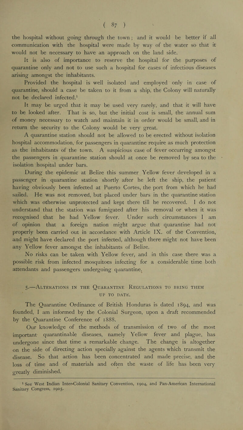 the hospital without going through the town ; and it would be better if all communication with the hospital were made by way of the water so that it would not be necessary to have an approach on the land side. It is also of importance to reserve the hospital for the purposes of quarantine only and not to use such a hospital for cases of infectious diseases arising amongst the inhabitants. Provided the hospital is well isolated and employed only in case of quarantine, should a case be taken to it from a ship, the Colony will naturally not be declared infected.1 It may be urged that it may be used very rarely, and that it will have to be looked after. That is so, but the initial cost is small, the annual sum of money necessary to watch and maintain it in order would be small, and in return the security to the Colony would be very great. A quarantine station should not be allowed to be erected without isolation hospital accommodation, for passengers in quarantine require as much protection as the inhabitants of the town. A suspicious case of fever occurring amongst the passengers in quarantine station should at once be removed by sea to the isolation hospital under bars. During the epidemic at Belize this summer Yellow fever developed in a passenger in quarantine station shortly after he left the ship, the patient having obviously been infected at Puerto Cortes, the port from which he had sailed. He was not removed, but placed under bars in the quarantine station which was otherwise unprotected and kept there till he recovered. I do not understand that the station was fumigated after his removal or when it was recognised that he had Yellow fever. Under such circumstances I am of opinion that a foreign nation might argue that quarantine had not properly been carried out in accordance with Article IX. of the Convention, and might have declared the port infected, although there might not have been any Yellow fever amongst the inhabitants of Belize. No risks can be taken with Yellow fever, and in this case there was a possible risk from infected mosquitoes infecting for a considerable time both attendants and passengers undergoing quarantine. 5.—Alterations in the Quarantine Regulations to bring them up to date. The Quarantine Ordinance of British Honduras is dated 1894, and was founded, I am informed by the Colonial Surgeon, upon a draft recommended by the Quarantine Conference of 1888. Our knowledge of the methods of transmission of two of the most important quarantinable diseases, namely Yellow fever and plague, has undergone since that time a remarkable change. The change is altogether on the side of directing action specially against the agents which transmit the disease. So that action has been concentrated and made precise, and the loss of time and of materials and often the waste of life has been very greatly diminished. 1 See West Indian Inter-Colonial Sanitary Convention, 1904, and Pan-American International Sanitary Congress, 1905.
